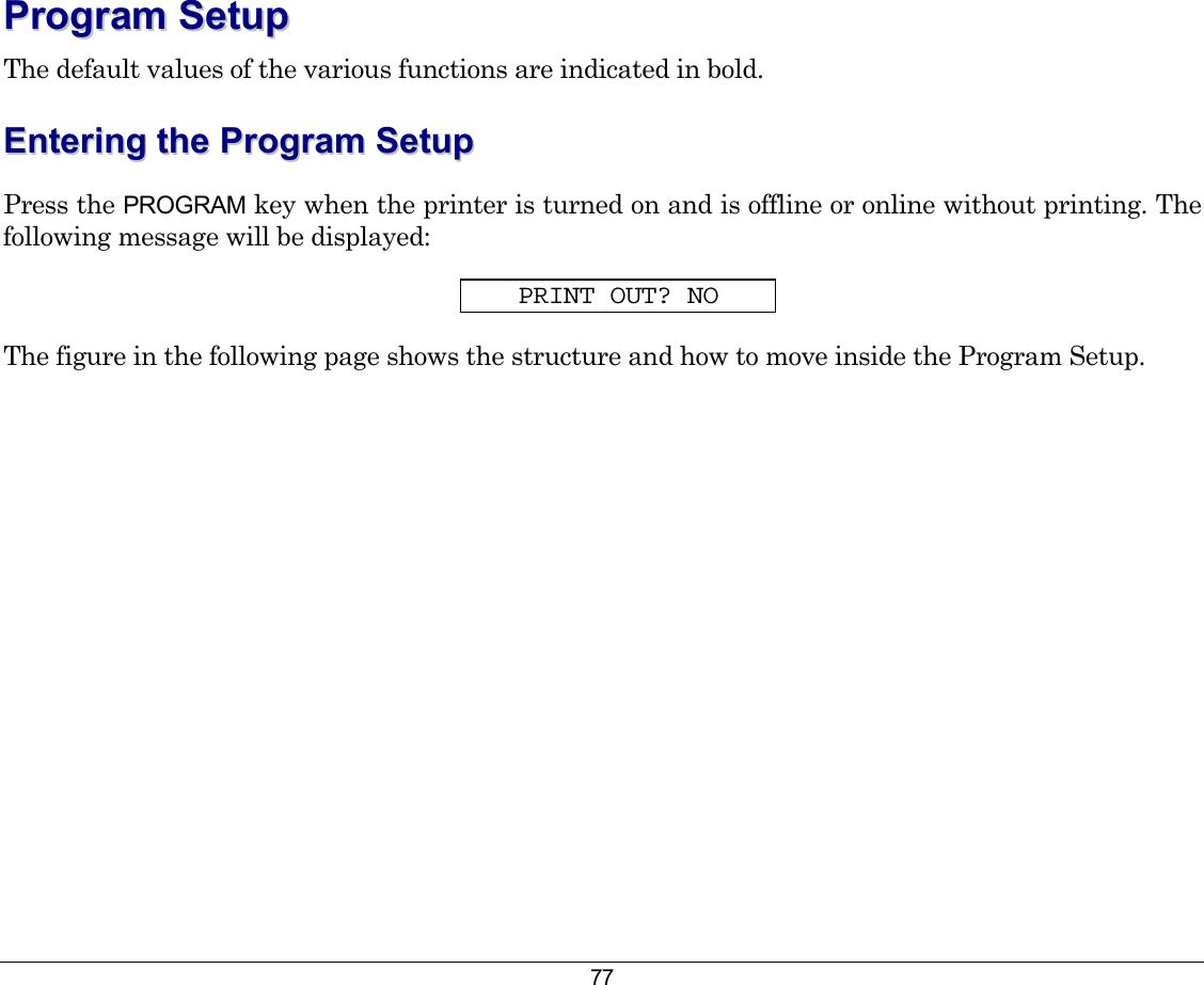 77 PPrrooggrraamm  SSeettuupp  The default values of the various functions are indicated in bold. EEnntteerriinngg  tthhee  PPrrooggrraamm  SSeettuupp  Press the PROGRAM key when the printer is turned on and is offline or online without printing. The following message will be displayed: PRINT OUT? NO The figure in the following page shows the structure and how to move inside the Program Setup. 