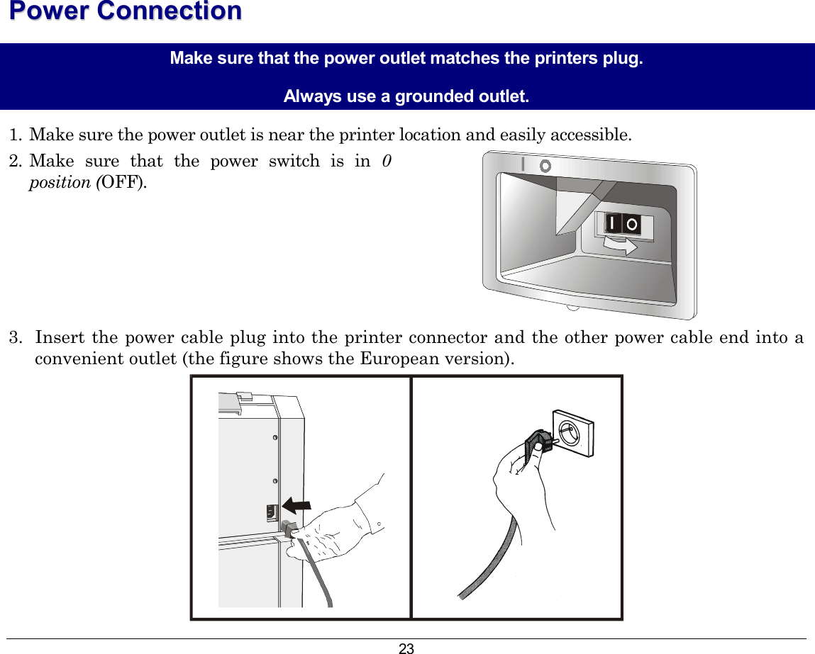 23 PPoowweerr  CCoonnnneeccttiioonn  Make sure that the power outlet matches the printers plug. Always use a grounded outlet. 1.  Make sure the power outlet is near the printer location and easily accessible. 2.  Make sure that the power switch is in 0 position (OFF).    3.  Insert the power cable plug into the printer connector and the other power cable end into a convenient outlet (the figure shows the European version).  