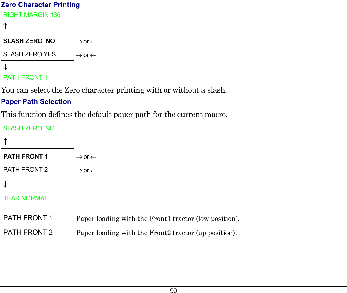 90 Zero Character Printing RIGHT MARGIN 136   ↑   SLASH ZERO  NO → or ← SLASH ZERO YES  → or ← ↓   PATH FRONT 1    You can select the Zero character printing with or without a slash. Paper Path Selection This function defines the default paper path for the current macro. SLASH ZERO  NO     ↑   PATH FRONT 1 → or ← PATH FRONT 2   → or ← ↓   TEAR NORMAL         PATH FRONT 1  Paper loading with the Front1 tractor (low position). PATH FRONT 2  Paper loading with the Front2 tractor (up position).  