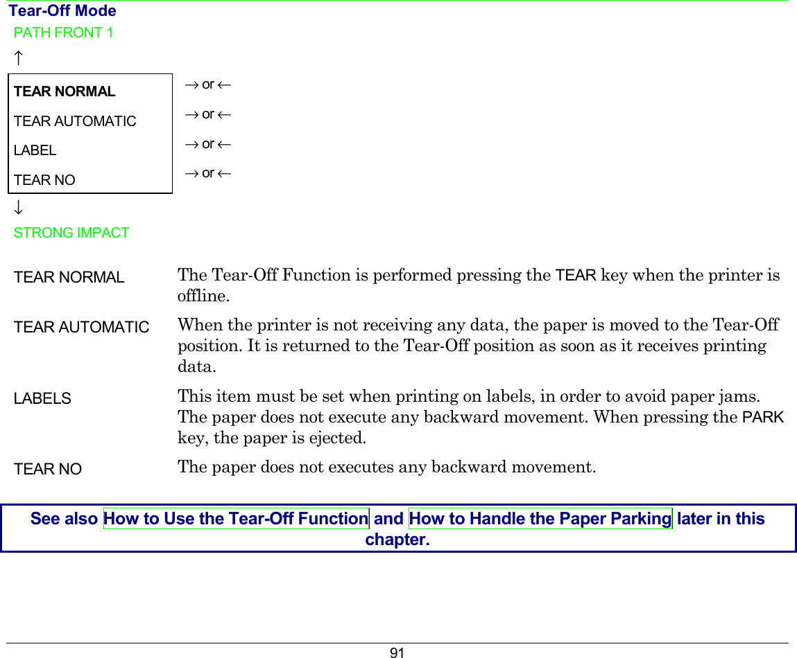 91 Tear-Off Mode PATH FRONT 1   ↑  TEAR NORMAL → or ← TEAR AUTOMATIC  → or ← LABEL  → or ← TEAR NO  → or ← ↓  STRONG IMPACT    TEAR NORMAL  The Tear-Off Function is performed pressing the TEAR key when the printer is offline. TEAR AUTOMATIC  When the printer is not receiving any data, the paper is moved to the Tear-Off position. It is returned to the Tear-Off position as soon as it receives printing data. LABELS   This item must be set when printing on labels, in order to avoid paper jams. The paper does not execute any backward movement. When pressing the PARK key, the paper is ejected. TEAR NO  The paper does not executes any backward movement.  See also How to Use the Tear-Off Function and How to Handle the Paper Parking later in this chapter. 