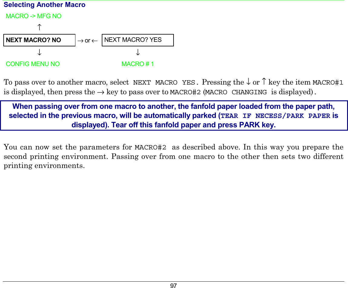 97 Selecting Another Macro MACRO -&gt; MFG NO        ↑      NEXT MACRO? NO → or ←  NEXT MACRO? YES  ↓    ↓  CONFIG MENU NO   MACRO # 1 To pass over to another macro, select  NEXT MACRO YES. Pressing the ↓ or ↑ key the item MACRO#1 is displayed, then press the → key to pass over to MACRO#2 (MACRO CHANGING is displayed). When passing over from one macro to another, the fanfold paper loaded from the paper path, selected in the previous macro, will be automatically parked (TEAR IF NECESS/PARK PAPER is displayed). Tear off this fanfold paper and press PARK key. You can now set the parameters for MACRO#2 as described above. In this way you prepare the second printing environment. Passing over from one macro to the other then sets two different printing environments. 