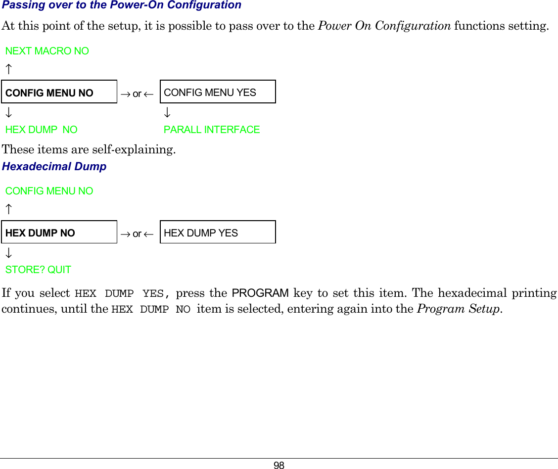 98 Passing over to the Power-On Configuration At this point of the setup, it is possible to pass over to the Power On Configuration functions setting. NEXT MACRO NO        ↑      CONFIG MENU NO → or ←  CONFIG MENU YES  ↓    ↓ HEX DUMP  NO     PARALL INTERFACE These items are self-explaining. Hexadecimal Dump CONFIG MENU NO        ↑      HEX DUMP NO → or ←  HEX DUMP YES  ↓      STORE? QUIT       If you select HEX DUMP YES, press the PROGRAM key to set this item. The hexadecimal printing continues, until the HEX DUMP NO  item is selected, entering again into the Program Setup.      