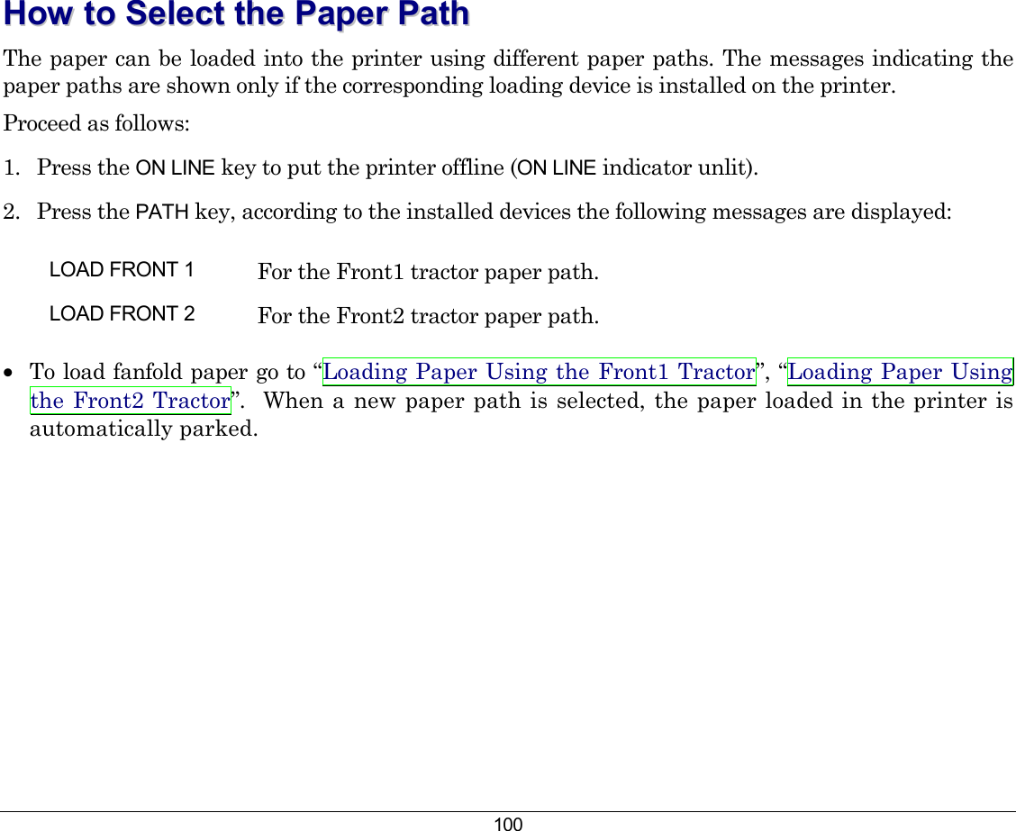 100 HHooww  ttoo  SSeelleecctt  tthhee  PPaappeerr  PPaatthh  The paper can be loaded into the printer using different paper paths. The messages indicating the paper paths are shown only if the corresponding loading device is installed on the printer. Proceed as follows: 1. Press the ON LINE key to put the printer offline (ON LINE indicator unlit). 2. Press the PATH key, according to the installed devices the following messages are displayed: LOAD FRONT 1  For the Front1 tractor paper path. LOAD FRONT 2  For the Front2 tractor paper path.    •  To load fanfold paper go to “Loading Paper Using the Front1 Tractor”, “Loading Paper Using the Front2 Tractor”.  When a new paper path is selected, the paper loaded in the printer is automatically parked. 