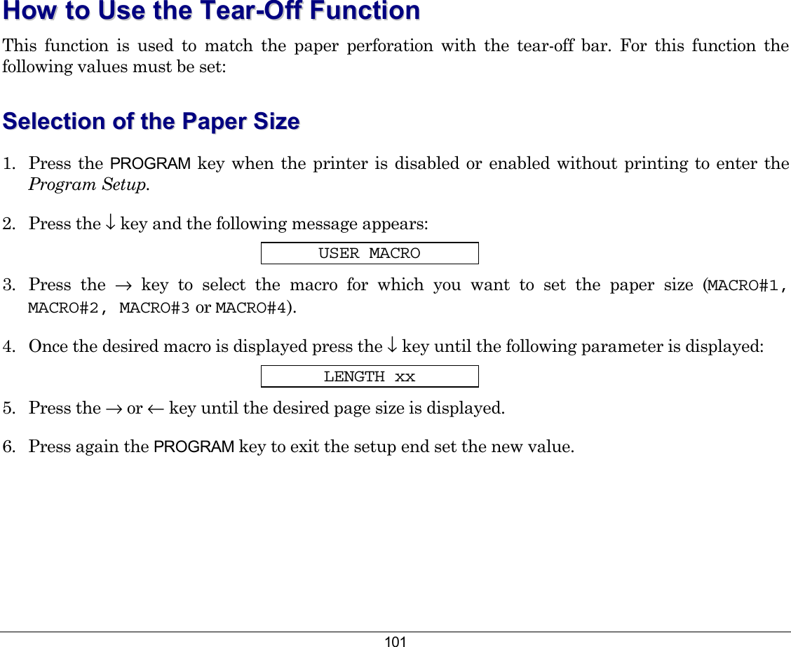 101 HHooww  ttoo  UUssee  tthhee  TTeeaarr--OOffff  FFuunnccttiioonn  This function is used to match the paper perforation with the tear-off bar. For this function the following values must be set: SSeelleeccttiioonn  ooff  tthhee  PPaappeerr  SSiizzee  1. Press the PROGRAM key when the printer is disabled or enabled without printing to enter the Program Setup. 2. Press the ↓ key and the following message appears: USER MACRO 3. Press the → key to select the macro for which you want to set the paper size (MACRO#1, MACRO#2, MACRO#3 or MACRO#4).  4.  Once the desired macro is displayed press the ↓ key until the following parameter is displayed: LENGTH xx 5. Press the → or ← key until the desired page size is displayed. 6.  Press again the PROGRAM key to exit the setup end set the new value. 