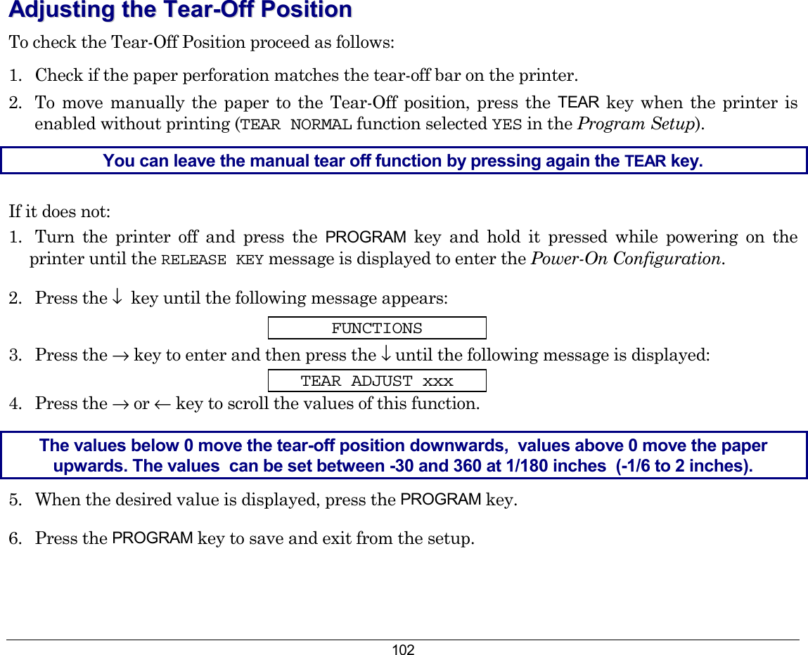 102 AAddjjuussttiinngg  tthhee  TTeeaarr--OOffff  PPoossiittiioonn  To check the Tear-Off Position proceed as follows: 1.  Check if the paper perforation matches the tear-off bar on the printer. 2.  To move manually the paper to the Tear-Off position, press the TEAR  key when the printer is  enabled without printing (TEAR NORMAL function selected YES in the Program Setup). You can leave the manual tear off function by pressing again the TEAR key. If it does not: 1.  Turn the printer off and press the PROGRAM key and hold it pressed while powering on the printer until the RELEASE KEY message is displayed to enter the Power-On Configuration. 2. Press the ↓  key until the following message appears: FUNCTIONS 3. Press the → key to enter and then press the ↓ until the following message is displayed: TEAR ADJUST xxx 4. Press the → or ← key to scroll the values of this function. The values below 0 move the tear-off position downwards,  values above 0 move the paper upwards. The values  can be set between -30 and 360 at 1/180 inches  (-1/6 to 2 inches). 5.  When the desired value is displayed, press the PROGRAM key. 6. Press the PROGRAM key to save and exit from the setup.    