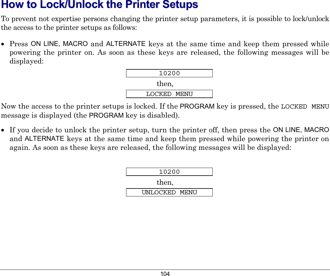 104 HHooww  ttoo  LLoocckk//UUnnlloocckk  tthhee  PPrriinntteerr  SSeettuuppss  To prevent not expertise persons changing the printer setup parameters, it is possible to lock/unlock the access to the printer setups as follows: •  Press ON LINE, MACRO and ALTERNATE  keys at the same time and keep them pressed while powering the printer on. As soon as these keys are released, the following messages will be displayed: 10200 then, LOCKED MENU Now the access to the printer setups is locked. If the PROGRAM key is pressed, the LOCKED MENU message is displayed (the PROGRAM key is disabled).  •  If you decide to unlock the printer setup, turn the printer off, then press the ON LINE, MACRO and ALTERNATE keys at the same time and keep them pressed while powering the printer on again. As soon as these keys are released, the following messages will be displayed:  10200 then, UNLOCKED MENU  