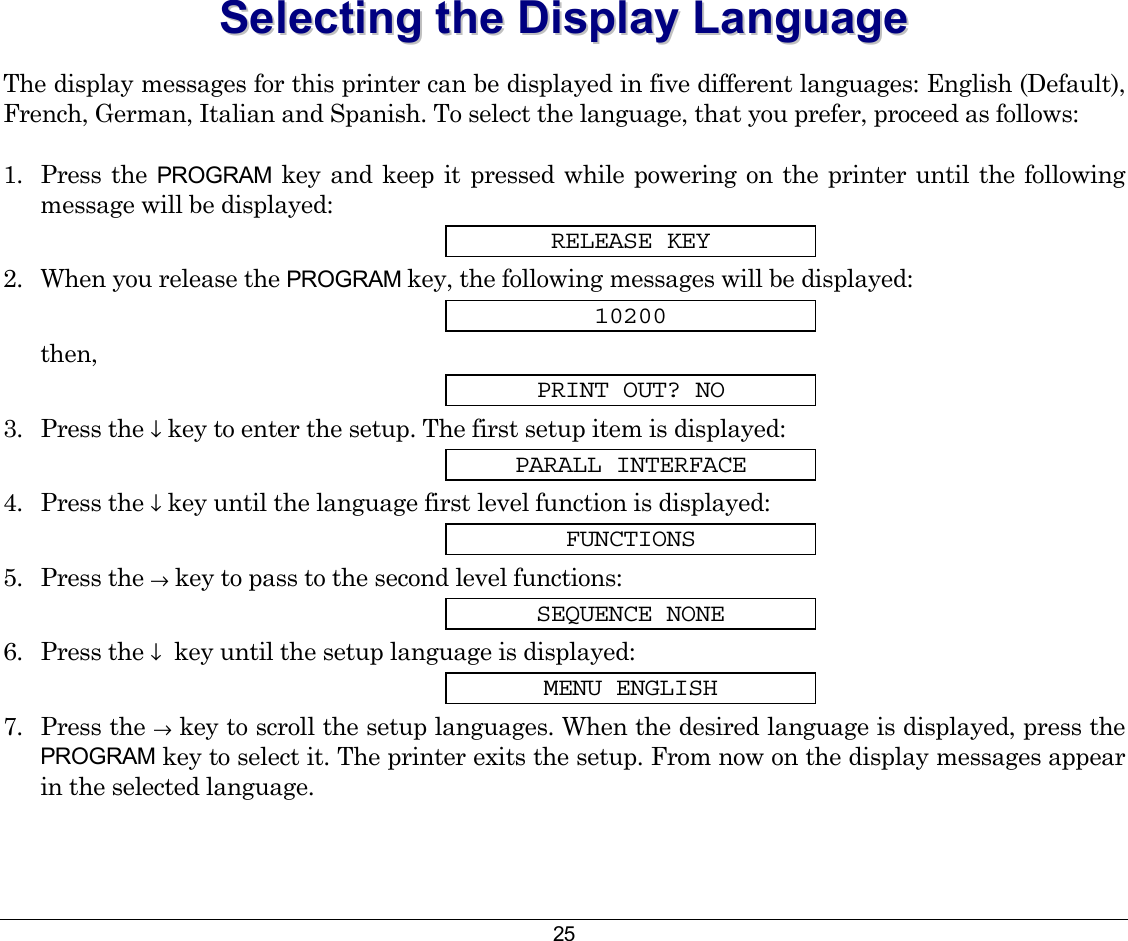 25 SSeelleeccttiinngg  tthhee  DDiissppllaayy  LLaanngguuaaggee  The display messages for this printer can be displayed in five different languages: English (Default), French, German, Italian and Spanish. To select the language, that you prefer, proceed as follows: 1. Press the PROGRAM key and keep it pressed while powering on the printer until the following message will be displayed: RELEASE KEY 2.  When you release the PROGRAM key, the following messages will be displayed: 10200 then, PRINT OUT? NO 3. Press the ↓ key to enter the setup. The first setup item is displayed: PARALL INTERFACE 4. Press the ↓ key until the language first level function is displayed: FUNCTIONS 5. Press the → key to pass to the second level functions: SEQUENCE NONE 6. Press the ↓  key until the setup language is displayed: MENU ENGLISH 7. Press the → key to scroll the setup languages. When the desired language is displayed, press the PROGRAM key to select it. The printer exits the setup. From now on the display messages appear in the selected language.  