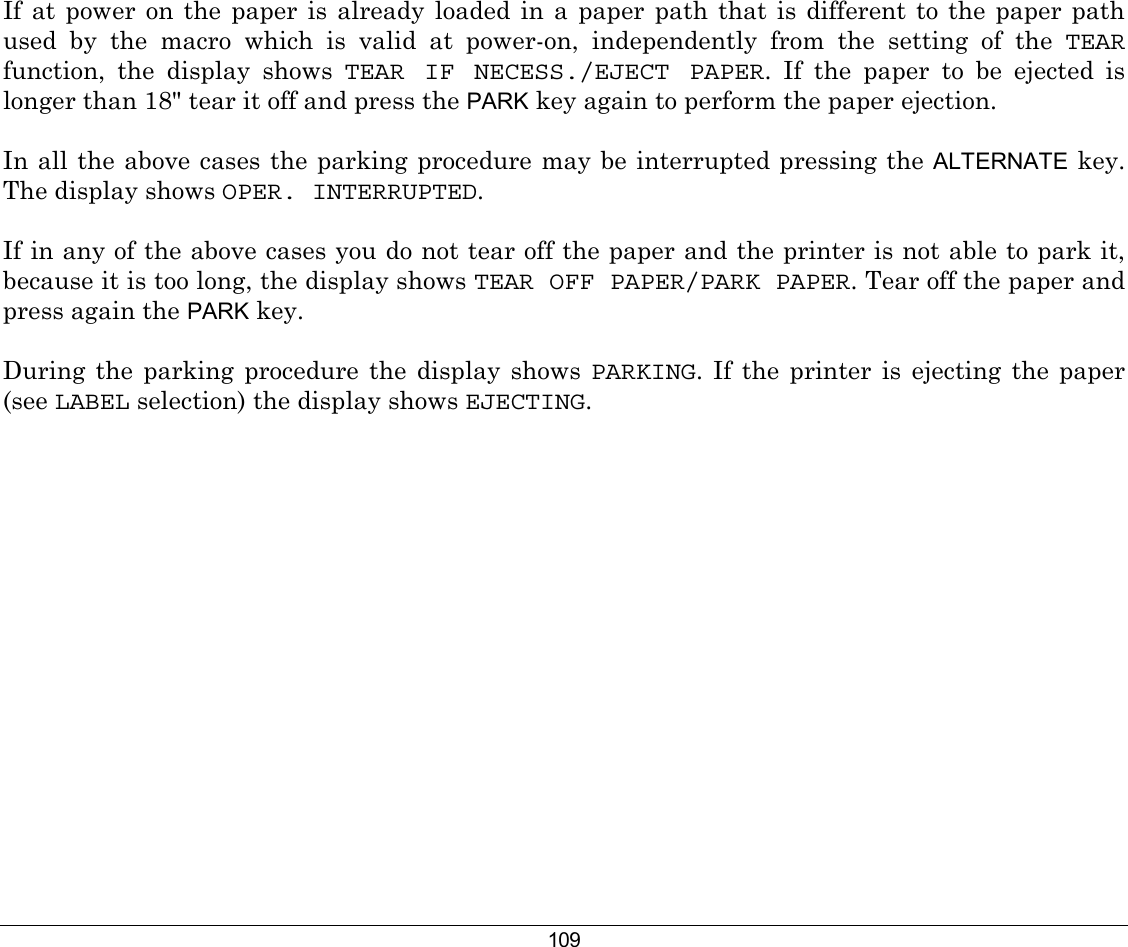 109 If at power on the paper is already loaded in a paper path that is different to the paper path used by the macro which is valid at power-on, independently from the setting of the TEAR function, the display shows TEAR IF NECESS./EJECT PAPER. If the paper to be ejected is longer than 18&quot; tear it off and press the PARK key again to perform the paper ejection.  In all the above cases the parking procedure may be interrupted pressing the ALTERNATE key. The display shows OPER. INTERRUPTED.  If in any of the above cases you do not tear off the paper and the printer is not able to park it, because it is too long, the display shows TEAR OFF PAPER/PARK PAPER. Tear off the paper and press again the PARK key.  During the parking procedure the display shows PARKING. If the printer is ejecting the paper (see LABEL selection) the display shows EJECTING.        