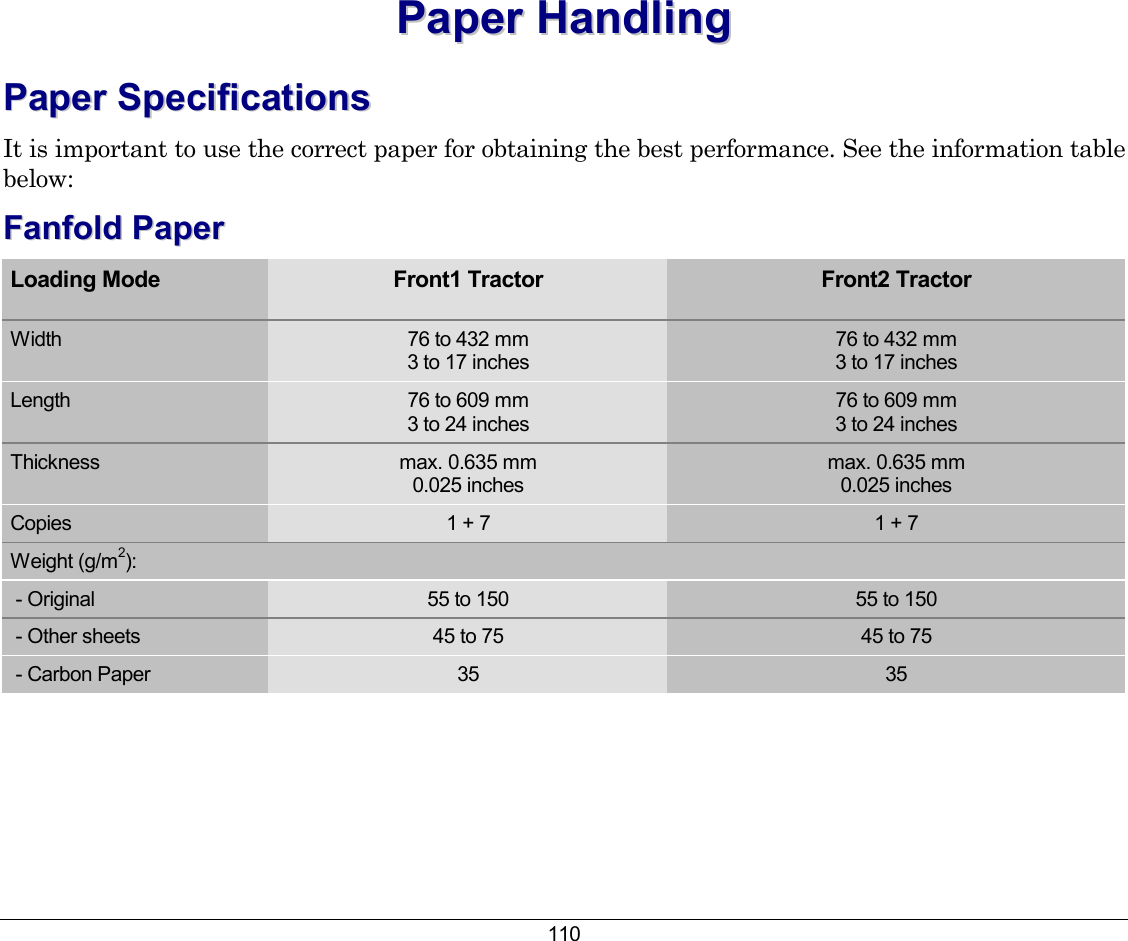 110 PPaappeerr  HHaannddlliinngg  PPaappeerr  SSppeecciiffiiccaattiioonnss  It is important to use the correct paper for obtaining the best performance. See the information table below: FFaannffoolldd  PPaappeerr    Loading Mode Front1 Tractor Front2 Tractor  Width  76 to 432 mm 3 to 17 inches 76 to 432 mm 3 to 17 inches Length  76 to 609 mm 3 to 24 inches 76 to 609 mm 3 to 24 inches Thickness  max. 0.635 mm 0.025 inches max. 0.635 mm  0.025 inches Copies  1 + 7  1 + 7 Weight (g/m2):  - Original  55 to 150  55 to 150  - Other sheets  45 to 75  45 to 75  - Carbon Paper  35  35  