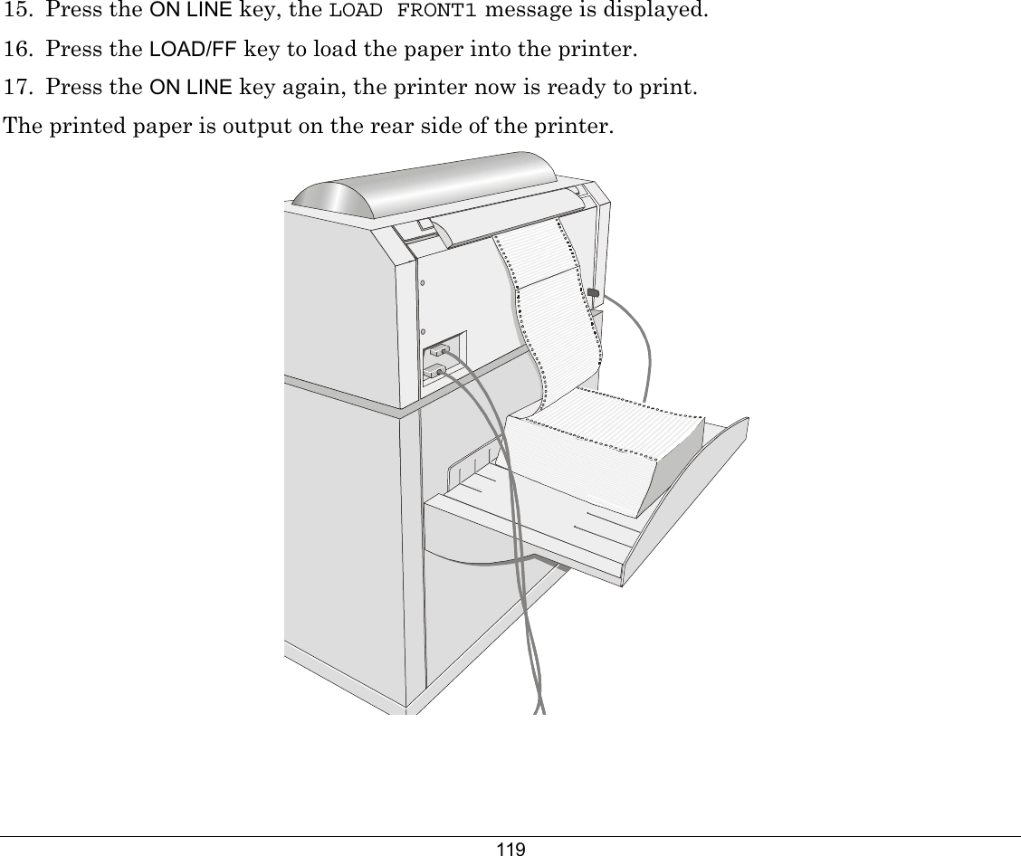 119 15. Press the ON LINE key, the LOAD FRONT1 message is displayed. 16. Press the LOAD/FF key to load the paper into the printer.  17. Press the ON LINE key again, the printer now is ready to print. The printed paper is output on the rear side of the printer.   
