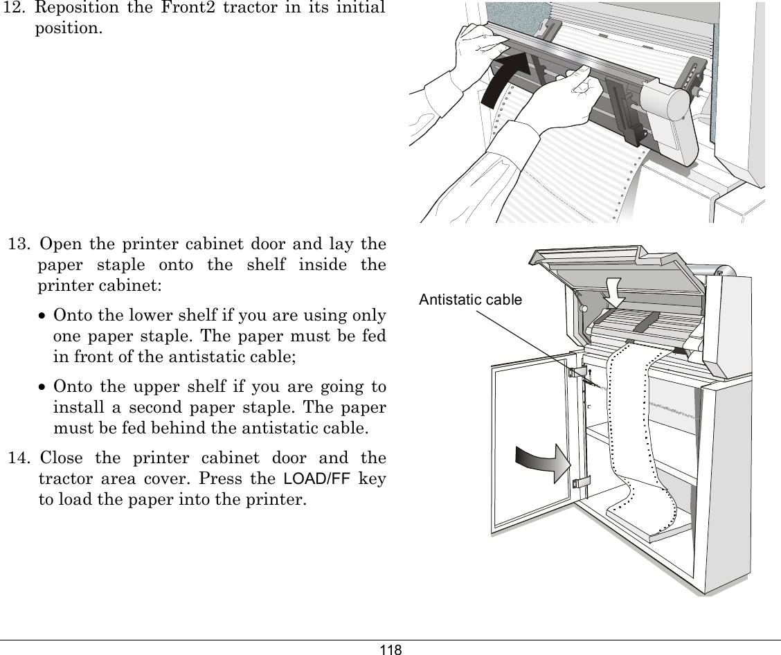 118 12. Reposition the Front2 tractor in its initial position.   13. Open the printer cabinet door and lay the paper staple onto the shelf inside the printer cabinet: •  Onto the lower shelf if you are using only one paper staple. The paper must be fed in front of the antistatic cable; •  Onto the upper shelf if you are going to install a second paper staple. The paper must be fed behind the antistatic cable. 14. Close the printer cabinet door and the tractor area cover. Press the LOAD/FF key to load the paper into the printer. Antistatic cable 