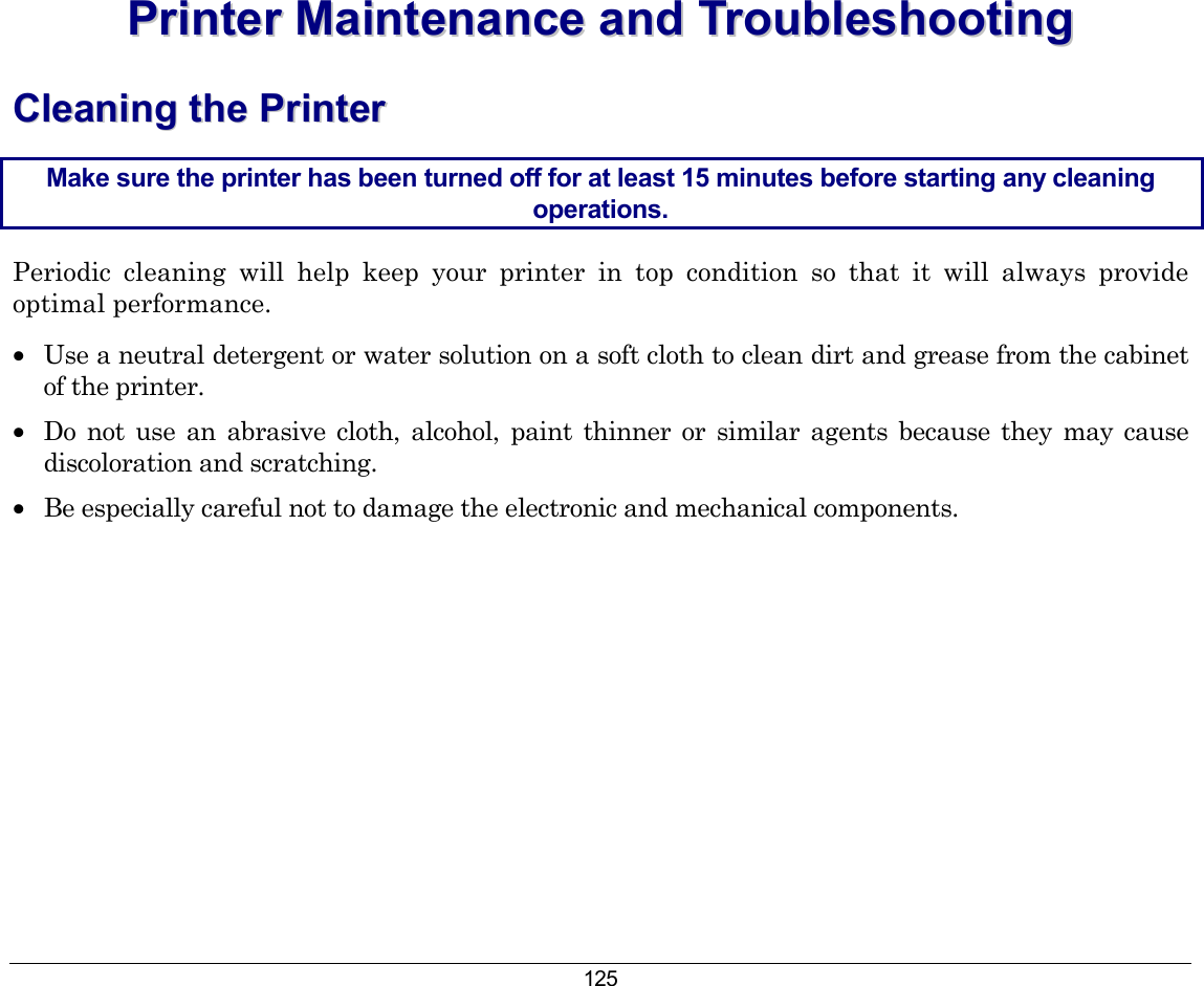 125 PPrriinntteerr  MMaaiinntteennaannccee  aanndd  TTrroouubblleesshhoooottiinngg  CClleeaanniinngg  tthhee  PPrriinntteerr  Make sure the printer has been turned off for at least 15 minutes before starting any cleaning operations. Periodic cleaning will help keep your printer in top condition so that it will always provide optimal performance. •  Use a neutral detergent or water solution on a soft cloth to clean dirt and grease from the cabinet of the printer. •  Do not use an abrasive cloth, alcohol, paint thinner or similar agents because they may cause discoloration and scratching. •  Be especially careful not to damage the electronic and mechanical components. 
