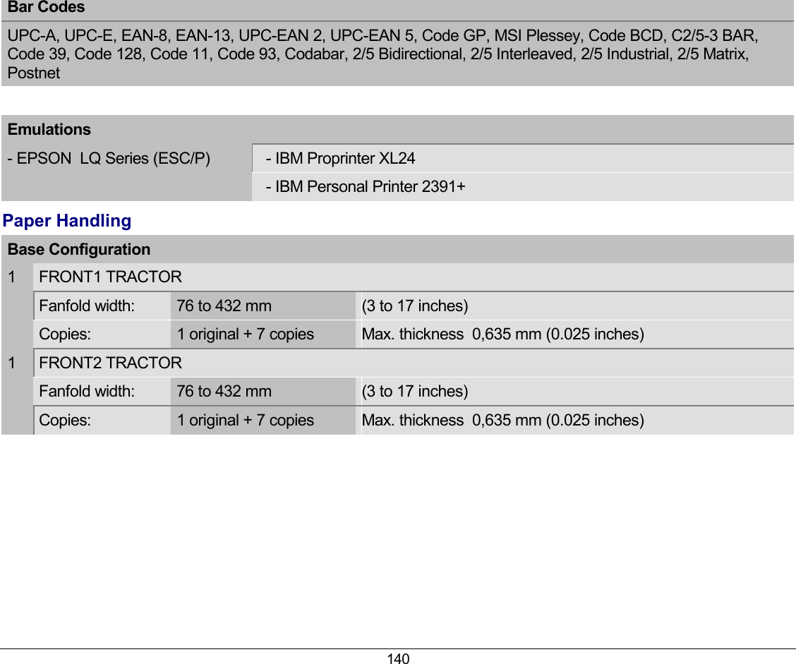 140 Bar Codes  UPC-A, UPC-E, EAN-8, EAN-13, UPC-EAN 2, UPC-EAN 5, Code GP, MSI Plessey, Code BCD, C2/5-3 BAR, Code 39, Code 128, Code 11, Code 93, Codabar, 2/5 Bidirectional, 2/5 Interleaved, 2/5 Industrial, 2/5 Matrix, Postnet  Emulations - EPSON  LQ Series (ESC/P)    - IBM Proprinter XL24    - IBM Personal Printer 2391+ Paper Handling Base Configuration  1  FRONT1 TRACTOR   Fanfold width:  76 to 432 mm  (3 to 17 inches)  Copies:  1 original + 7 copies  Max. thickness  0,635 mm (0.025 inches) 1  FRONT2 TRACTOR   Fanfold width:  76 to 432 mm   (3 to 17 inches)  Copies:  1 original + 7 copies  Max. thickness  0,635 mm (0.025 inches)  