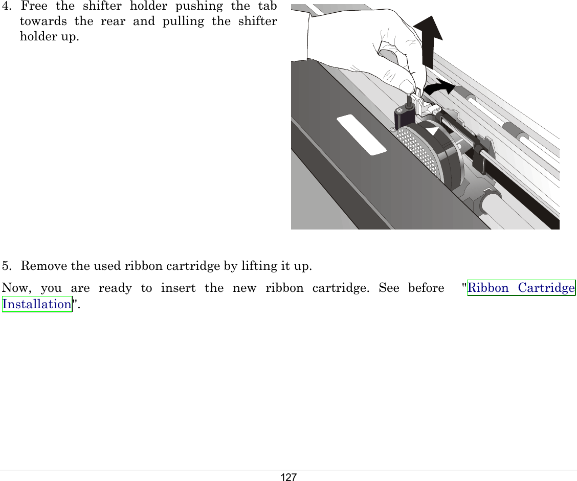 127 4.  Free the shifter holder pushing the tab towards the rear and pulling the shifter holder up.   5.  Remove the used ribbon cartridge by lifting it up. Now, you are ready to insert the new ribbon cartridge. See before  &quot;Ribbon Cartridge Installation&quot;.  