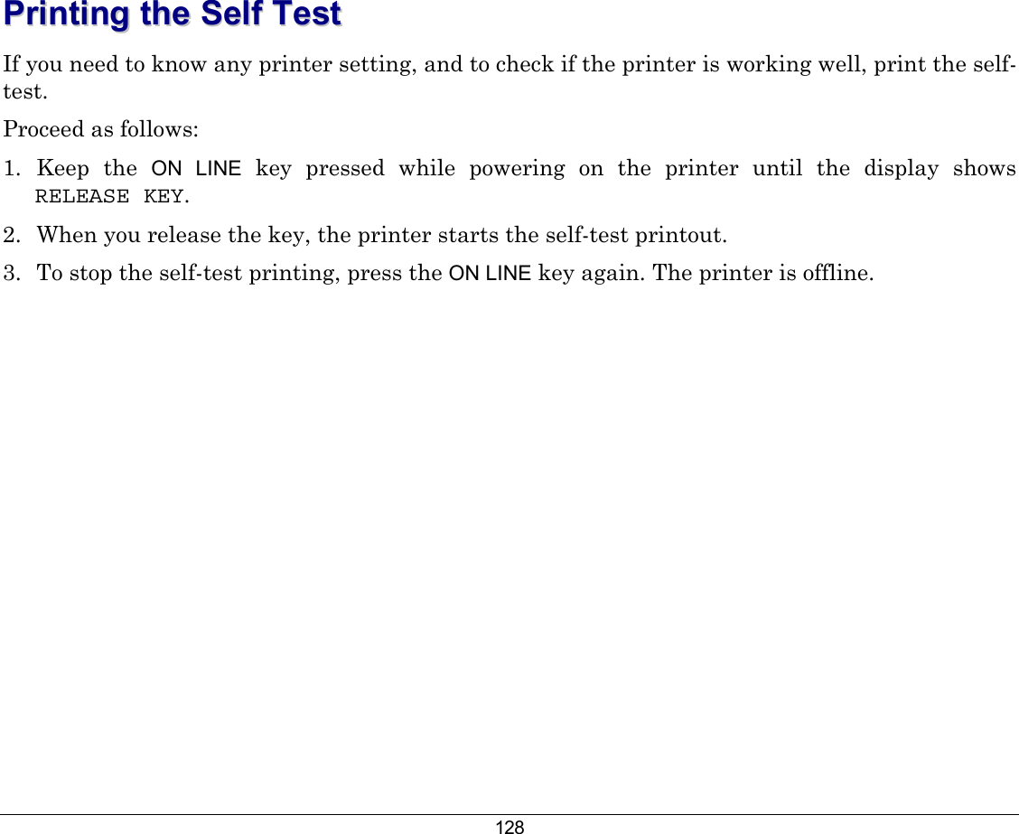 128 PPrriinnttiinngg  tthhee  SSeellff  TTeesstt  If you need to know any printer setting, and to check if the printer is working well, print the self-test. Proceed as follows: 1.  Keep  the  ON LINE key pressed while powering on the printer until the display shows RELEASE KEY.  2.  When you release the key, the printer starts the self-test printout. 3.  To stop the self-test printing, press the ON LINE key again. The printer is offline. 