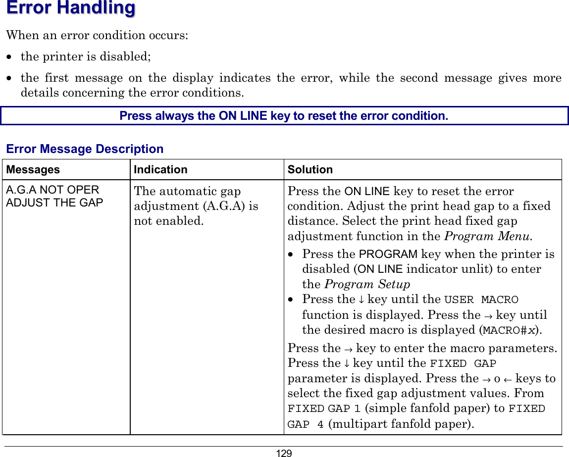 129 EErrrroorr  HHaannddlliinngg    When an error condition occurs: •  the printer is disabled; •  the first message on the display indicates the error, while the second message gives more details concerning the error conditions. Press always the ON LINE key to reset the error condition.  Error Message Description Messages Indication Solution A.G.A NOT OPER ADJUST THE GAP  The automatic gap adjustment (A.G.A) is not enabled. Press the ON LINE key to reset the error condition. Adjust the print head gap to a fixed distance. Select the print head fixed gap adjustment function in the Program Menu. •  Press the PROGRAM key when the printer is disabled (ON LINE indicator unlit) to enter the Program Setup •  Press the ↓ key until the USER MACRO function is displayed. Press the → key until the desired macro is displayed (MACRO#x). Press the → key to enter the macro parameters. Press the ↓ key until the FIXED GAP parameter is displayed. Press the → o ← keys to select the fixed gap adjustment values. From FIXED GAP 1 (simple fanfold paper) to FIXED GAP 4 (multipart fanfold paper). 