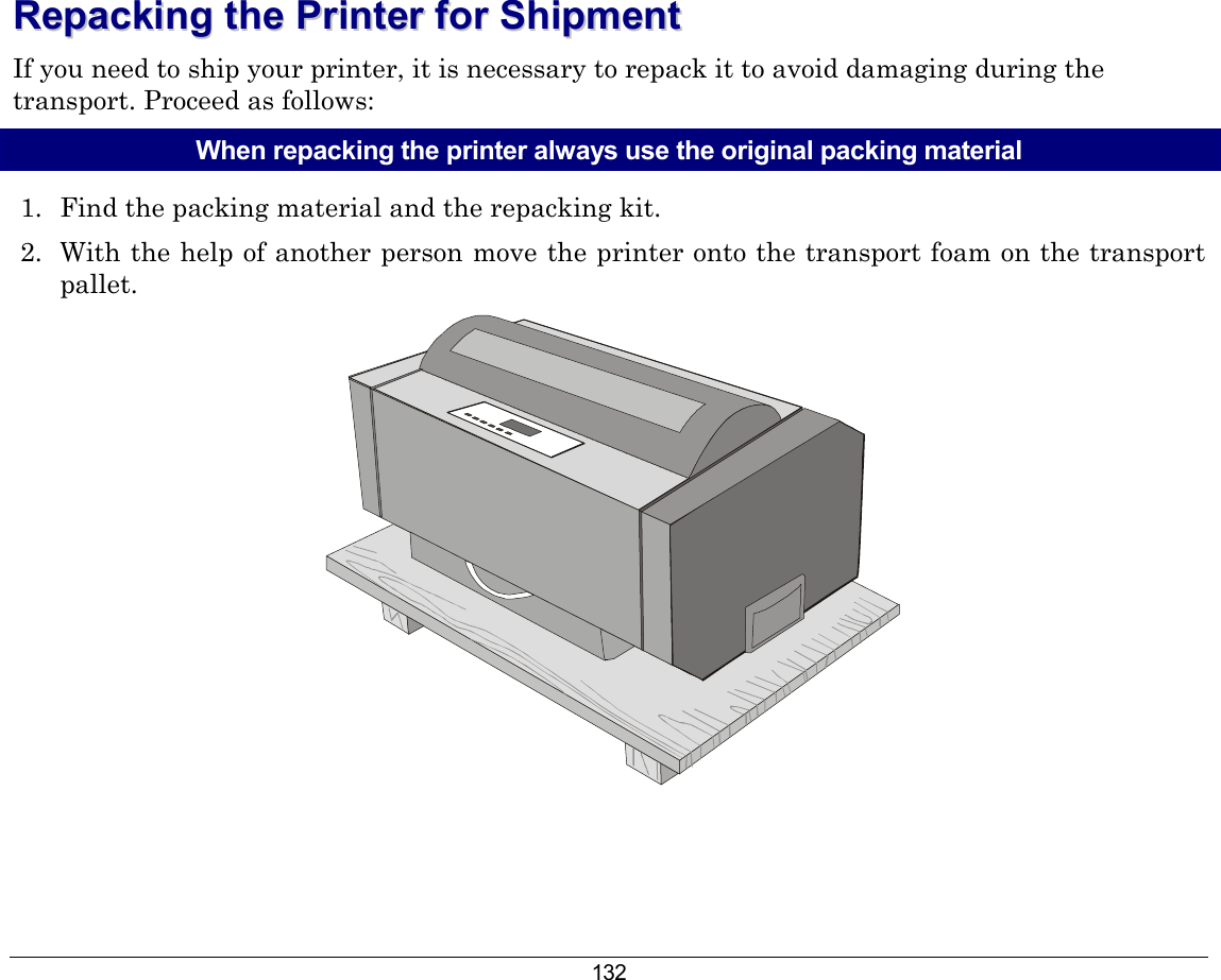 132 RReeppaacckkiinngg  tthhee  PPrriinntteerr  ffoorr  SShhiippmmeenntt  If you need to ship your printer, it is necessary to repack it to avoid damaging during the transport. Proceed as follows: When repacking the printer always use the original packing material 1.  Find the packing material and the repacking kit. 2.  With the help of another person move the printer onto the transport foam on the transport pallet.   