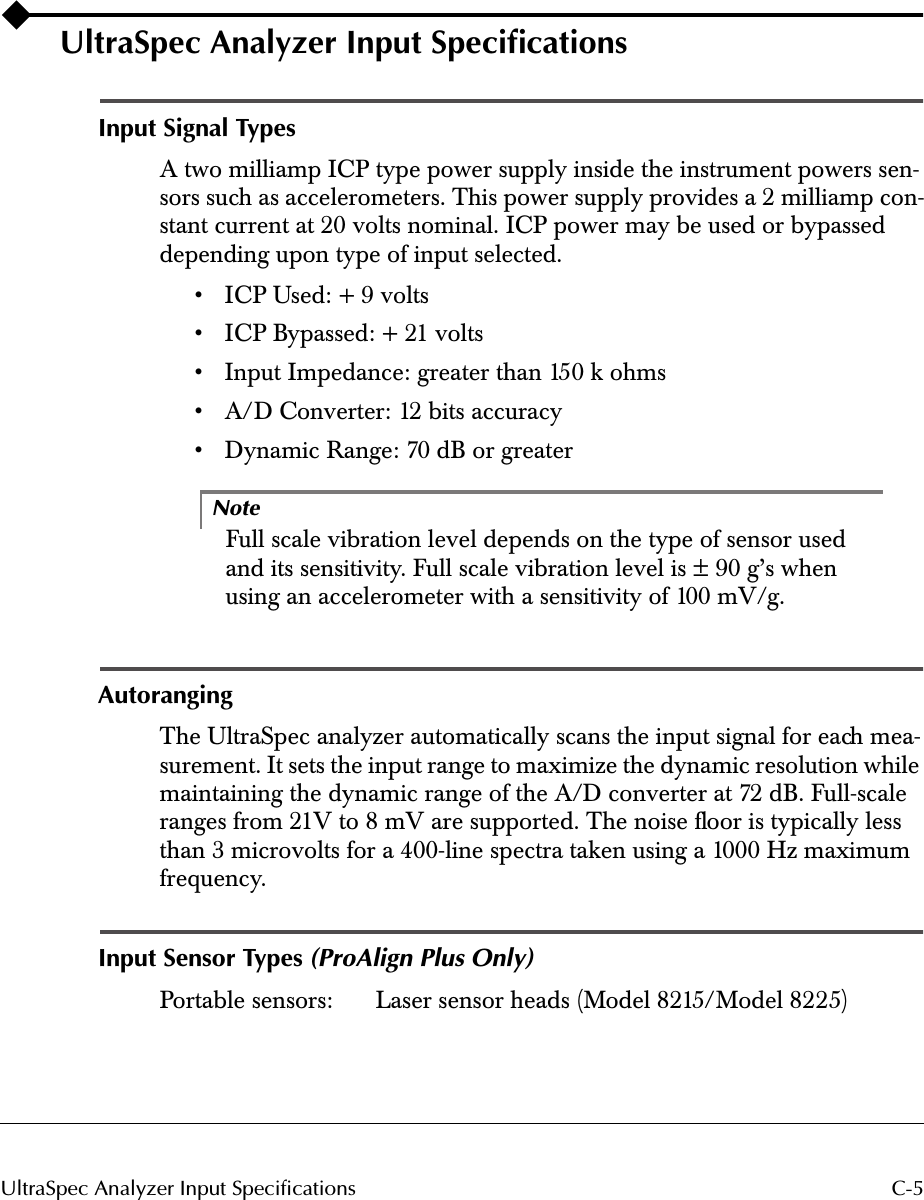  C-5UltraSpec Analyzer Input Specifications UltraSpec Analyzer Input Speciﬁcations Input Signal Types A two milliamp ICP type power supply inside the instrument powers sen-sors such as accelerometers. This power supply provides a 2 milliamp con-stant current at 20 volts nominal. ICP power may be used or bypassed depending upon type of input selected.• ICP Used: + 9 volts• ICP Bypassed: + 21 volts• Input Impedance: greater than 150 k ohms• A/D Converter: 12 bits accuracy• Dynamic Range: 70 dB or greaterNote Full scale vibration level depends on the type of sensor used and its sensitivity. Full scale vibration level is ± 90 g’s when using an accelerometer with a sensitivity of 100 mV/g. Autoranging The UltraSpec analyzer automatically scans the input signal for each mea-surement. It sets the input range to maximize the dynamic resolution while maintaining the dynamic range of the A/D converter at 72 dB. Full-scale ranges from 21V to 8 mV are supported. The noise ﬂoor is typically less than 3 microvolts for a 400-line spectra taken using a 1000 Hz maximum frequency. Input Sensor Types  (ProAlign Plus Only) Portable sensors:  Laser sensor heads (Model 8215/Model 8225)