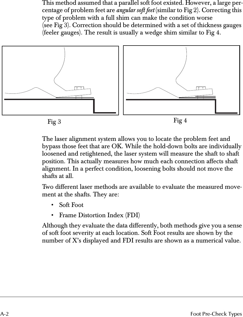  A-2 Foot Pre-Check Types This method assumed that a parallel soft foot existed. However, a large per-centage of problem feet are  angular soft feet  (similar to Fig 2). Correcting this type of problem with a full shim can make the condition worse (see Fig 3). Correction should be determined with a set of thickness gauges (feeler gauges). The result is usually a wedge shim similar to Fig 4.The laser alignment system allows you to locate the problem feet and bypass those feet that are OK. While the hold-down bolts are individually loosened and retightened, the laser system will measure the shaft to shaft position. This actually measures how much each connection affects shaft alignment. In a perfect condition, loosening bolts should not move the shafts at all.Two different laser methods are available to evaluate the measured move-ment at the shafts. They are:• Soft Foot• Frame Distortion Index (FDI)Although they evaluate the data differently, both methods give you a sense of soft foot severity at each location. Soft Foot results are shown by the number of X’s displayed and FDI results are shown as a numerical value.Fig 3 Fig 4