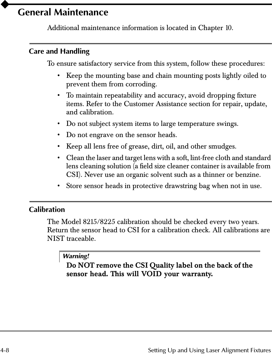  4-8 Setting Up and Using Laser Alignment Fixtures General Maintenance Additional maintenance information is located in Chapter 10. Care and Handling To  ensure  satisfactory  service  from  this  system,  follow  these  procedures:• Keep the mounting base and chain mounting posts lightly oiled to prevent them from corroding.• To  maintain  repeatability  and  accuracy,  avoid  dropping  ﬁxture  items. Refer to the Customer Assistance section for repair, update, and calibration. • Do not subject system items to large temperature swings.• Do not engrave on the sensor heads.• Keep all lens free of grease, dirt, oil, and other smudges.• Clean the laser and target lens with a soft, lint-free cloth and standard lens cleaning solution (a ﬁeld size cleaner container is available from CSI). Never use an organic solvent such as a thinner or benzine.• Store sensor heads in protective drawstring bag when not in use. Calibration The Model 8215/8225 calibration should be checked every two years. Return the sensor head to CSI for a calibration check. All calibrations are NIST traceable.Warning! Do NOT remove the CSI Quality label on the back of the sensor head. This will VOID your warranty.