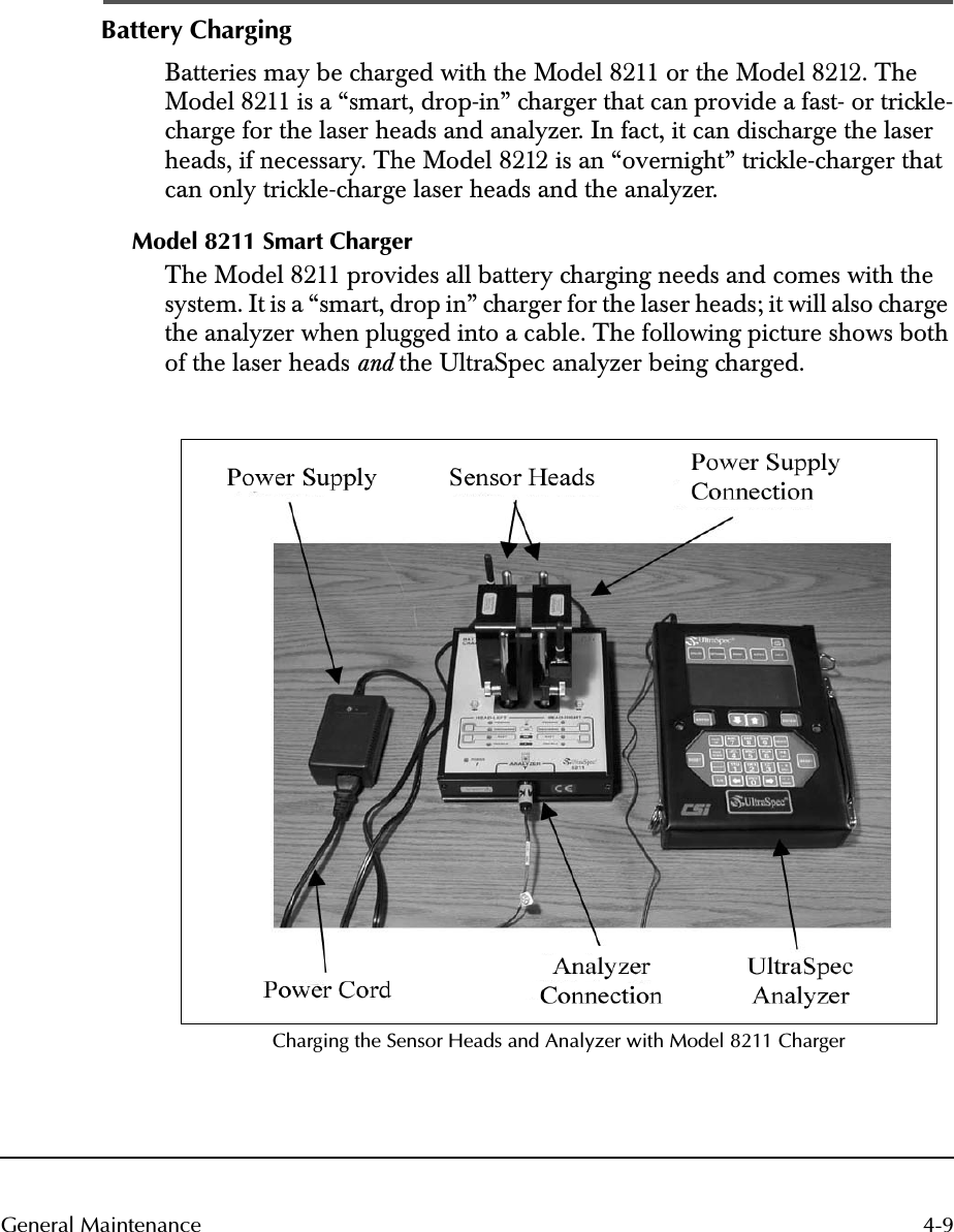  4-9General Maintenance Battery Charging Batteries may be charged with the Model 8211 or the Model 8212. The Model 8211 is a “smart, drop-in” charger that can provide a fast- or trickle-charge for the laser heads and analyzer. In fact, it can discharge the laser heads, if necessary. The Model 8212 is an “overnight” trickle-charger that can only trickle-charge laser heads and the analyzer. Model 8211 Smart Charger The Model 8211 provides all battery charging needs and comes with the system. It is a “smart, drop in” charger for the laser heads; it will also charge the analyzer when plugged into a cable. The following picture shows both of the laser heads  and  the UltraSpec analyzer being charged. Charging the Sensor Heads and Analyzer with Model 8211 Charger