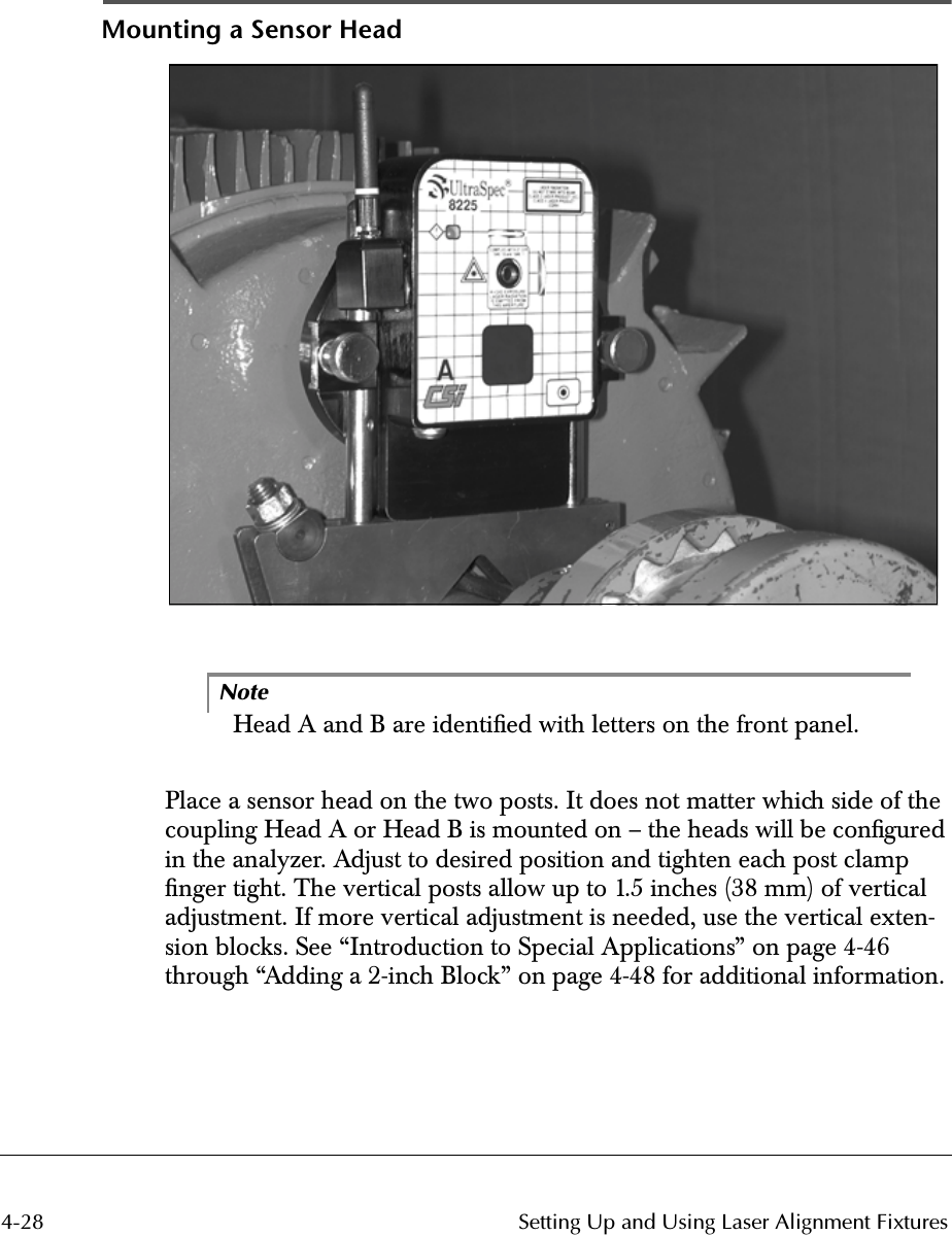  4-28 Setting Up and Using Laser Alignment Fixtures Mounting a Sensor HeadNote Head A and B are identiﬁed with letters on the front panel.Place a sensor head on the two posts. It does not matter which side of the coupling Head A or Head B is mounted on – the heads will be conﬁgured in the analyzer. Adjust to desired position and tighten each post clamp ﬁnger tight. The vertical posts allow up to 1.5 inches (38 mm) of vertical adjustment. If more vertical adjustment is needed, use the vertical exten-sion blocks. See “Introduction to Special Applications” on page 4-46 through “Adding a 2-inch Block” on page 4-48 for additional information.
