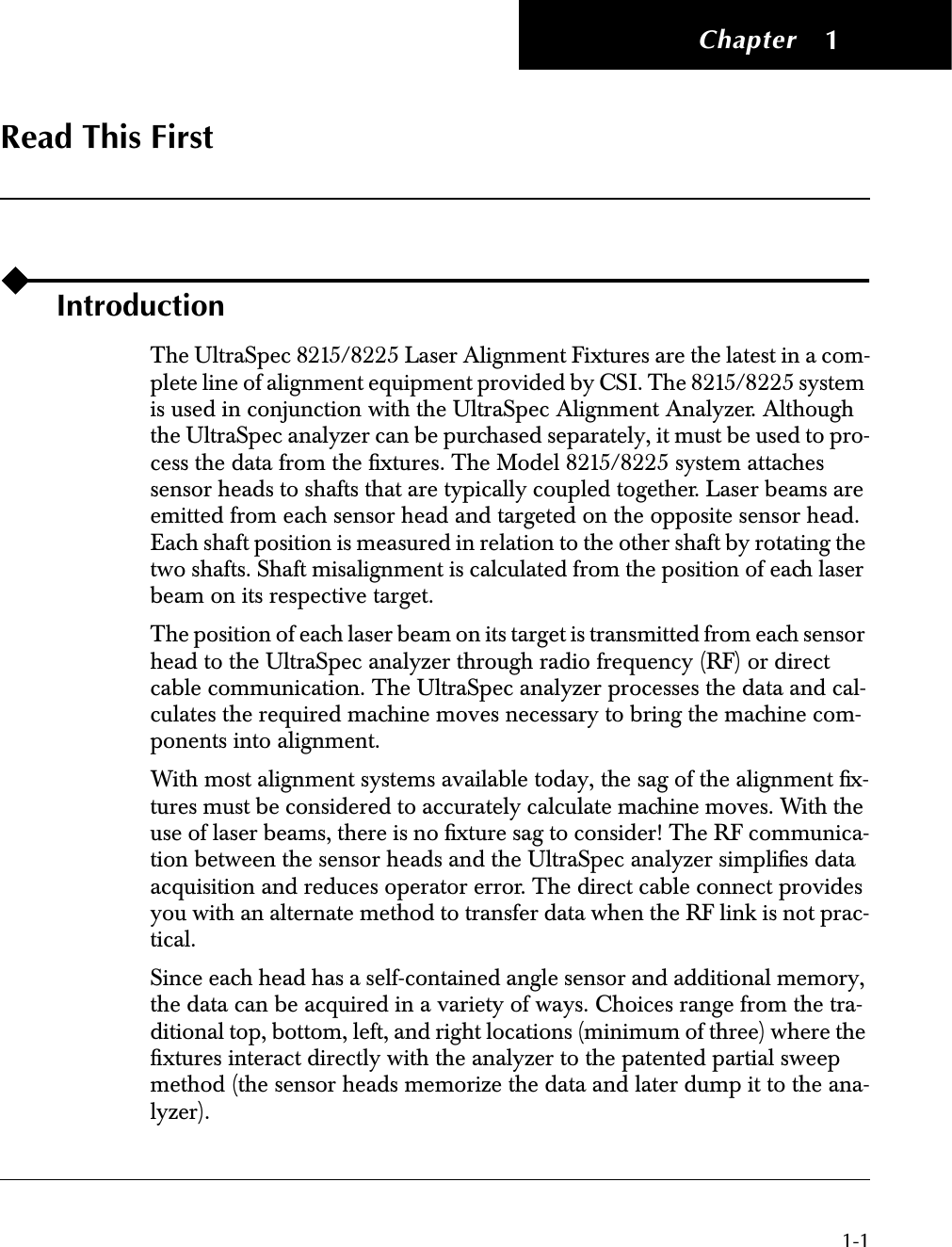  Chapter 1-1 1 Read This First Introduction The UltraSpec 8215/8225 Laser Alignment Fixtures are the latest in a com-plete line of alignment equipment provided by CSI. The 8215/8225 system is used in conjunction with the UltraSpec Alignment Analyzer. Although the UltraSpec analyzer can be purchased separately, it must be used to pro-cess the data from the ﬁxtures. The Model 8215/8225 system attaches sensor heads to shafts that are typically coupled together. Laser beams are emitted from each sensor head and targeted on the opposite sensor head. Each shaft position is measured in relation to the other shaft by rotating the two shafts. Shaft misalignment is calculated from the position of each laser beam on its respective target.The position of each laser beam on its target is transmitted from each sensor head to the UltraSpec analyzer through radio frequency (RF) or direct cable communication. The UltraSpec analyzer processes the data and cal-culates the required machine moves necessary to bring the machine com-ponents into alignment.With most alignment systems available today, the sag of the alignment ﬁx-tures must be considered to accurately calculate machine moves. With the use of laser beams, there is no ﬁxture sag to consider! The RF communica-tion between the sensor heads and the UltraSpec analyzer simpliﬁes data acquisition and reduces operator error. The direct cable connect provides you with an alternate method to transfer data when the RF link is not prac-tical.Since each head has a self-contained angle sensor and additional memory, the data can be acquired in a variety of ways. Choices range from the tra-ditional top, bottom, left, and right locations (minimum of three) where the ﬁxtures interact directly with the analyzer to the patented partial sweep method (the sensor heads memorize the data and later dump it to the ana-lyzer). 