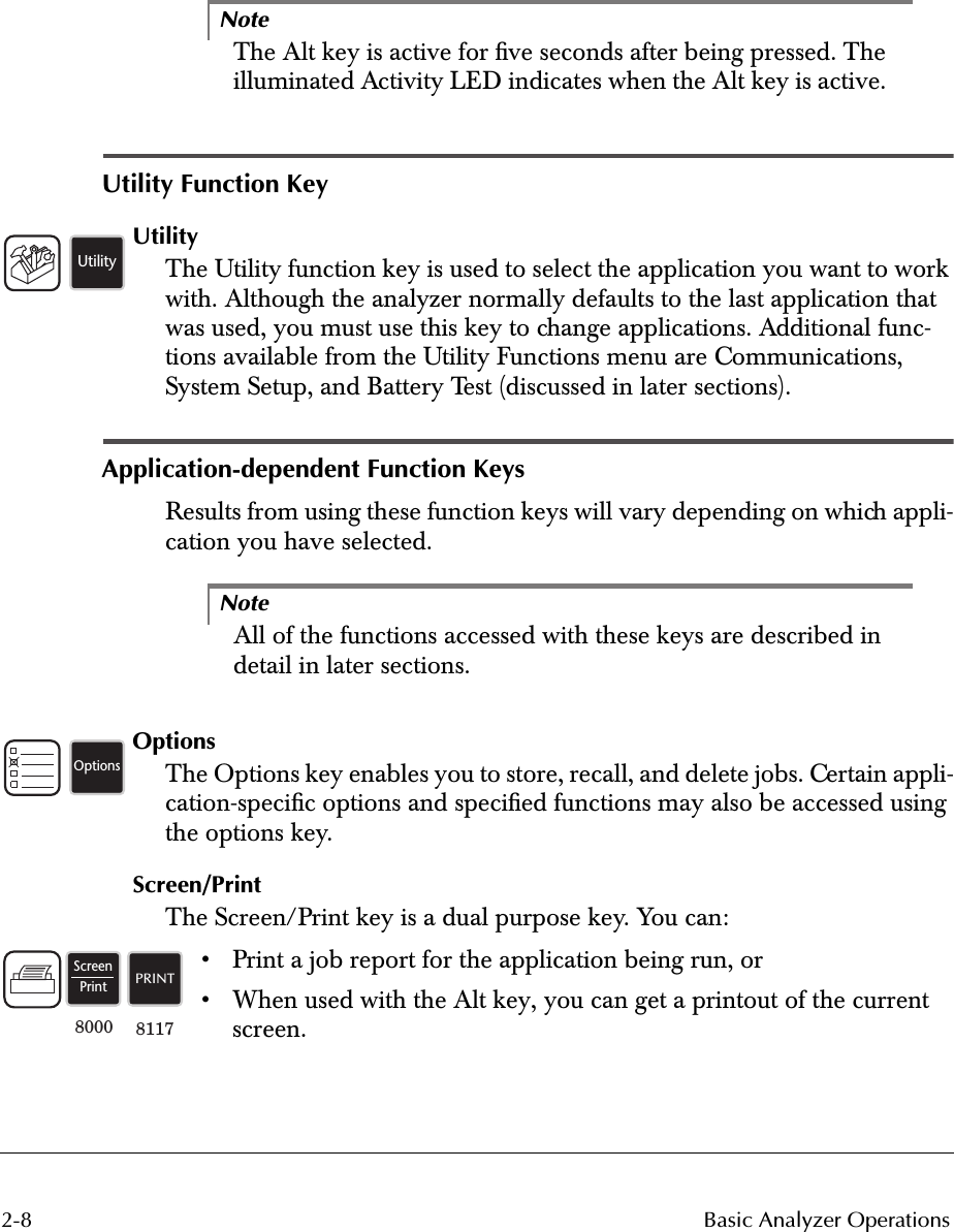  2-8 Basic Analyzer OperationsNote The Alt key is active for ﬁve seconds after being pressed. The illuminated Activity LED indicates when the Alt key is active.  Utility Function Key Utility The Utility function key is used to select the application you want to work with. Although the analyzer normally defaults to the last application that was used, you must use this key to change applications. Additional func-tions available from the Utility Functions menu are Communications, System Setup, and Battery Test (discussed in later sections). Application-dependent Function Keys Results from using these function keys will vary depending on which appli-cation you have selected. Note All of the functions accessed with these keys are described in detail in later sections. Options The Options key enables you to store, recall, and delete jobs. Certain appli-cation-speciﬁc options and speciﬁed functions may also be accessed using the options key. Screen/Print The Screen/Print key is a dual purpose key. You can:• Print a job report for the application being run, or• When used with the Alt key, you can get a printout of the current screen. UtilityOptionsScreenPrintPRINT811780008000