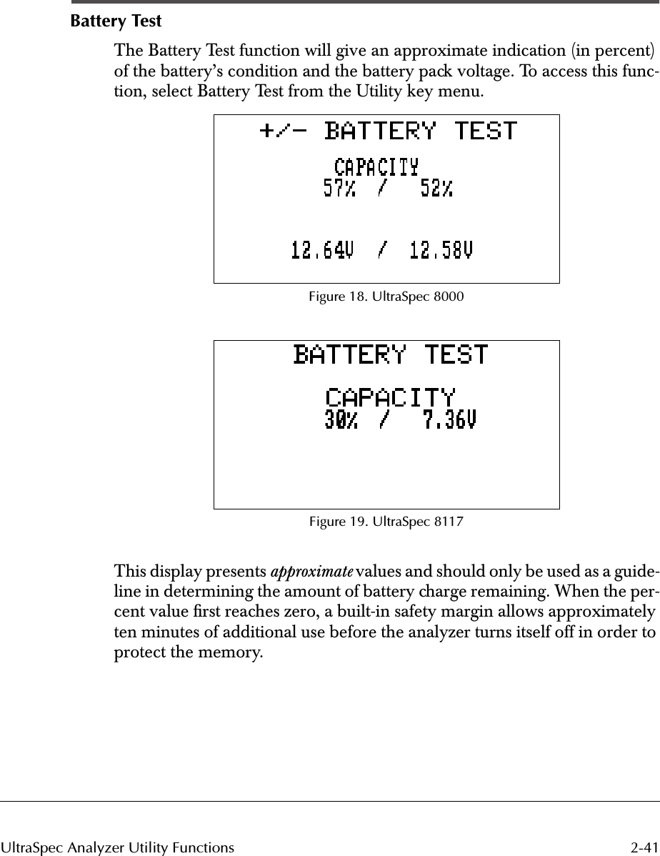 2-41UltraSpec Analyzer Utility FunctionsBattery TestThe Battery Test function will give an approximate indication (in percent) of the battery’s condition and the battery pack voltage. To access this func-tion, select Battery Test from the Utility key menu.Figure 18. UltraSpec 8000Figure 19. UltraSpec 8117This display presents approximate values and should only be used as a guide-line in determining the amount of battery charge remaining. When the per-cent value ﬁrst reaches zero, a built-in safety margin allows approximately ten minutes of additional use before the analyzer turns itself off in order to protect the memory.