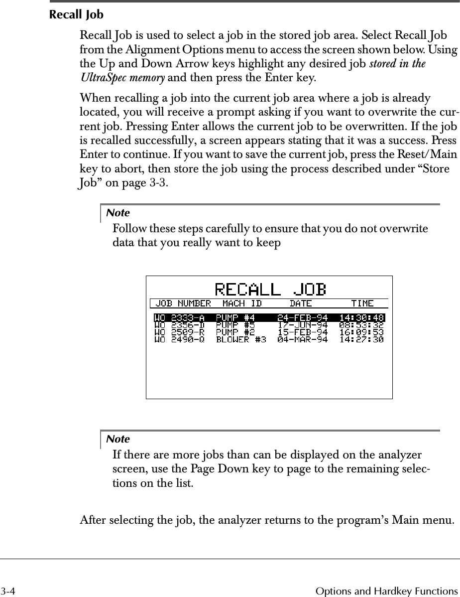 3-4 Options and Hardkey Functions Recall Job Recall Job is used to select a job in the stored job area. Select Recall Job from the Alignment Options menu to access the screen shown below. Using the Up and Down Arrow keys highlight any desired job  stored in the UltraSpec memory  and then press the Enter key.When recalling a job into the current job area where a job is already located, you will receive a prompt asking if you want to overwrite the cur-rent job. Pressing Enter allows the current job to be overwritten. If the job is recalled successfully, a screen appears stating that it was a success. Press Enter to continue. If you want to save the current job, press the Reset/Main key to abort, then store the job using the process described under “Store Job” on page 3-3. Note Follow these steps carefully to ensure that you do not overwrite data that you really want to keep 1Note If there are more jobs than can be displayed on the analyzer screen, use the Page Down key to page to the remaining selec-tions on the list.After selecting the job, the analyzer returns to the program’s Main menu.