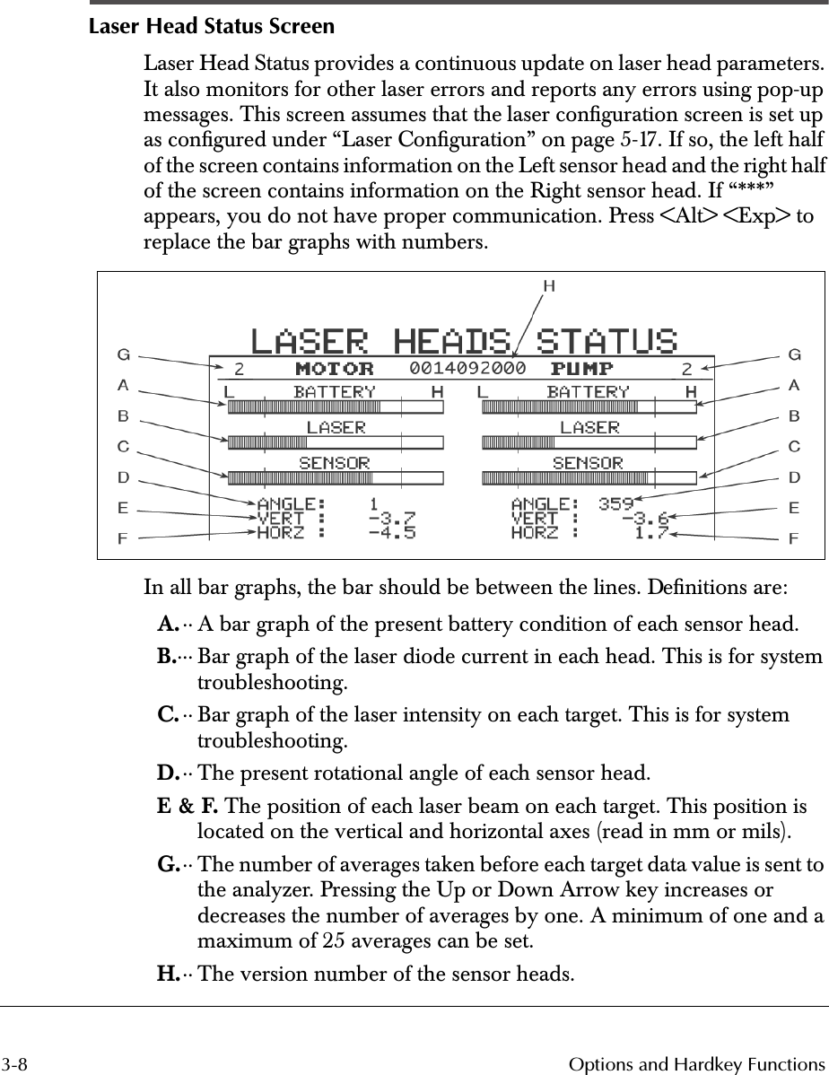  3-8 Options and Hardkey Functions Laser Head Status Screen Laser Head Status provides a continuous update on laser head parameters. It also monitors for other laser errors and reports any errors using pop-up messages. This screen assumes that the laser conﬁguration screen is set up as conﬁgured under “Laser Conﬁguration” on page 5-17. If so, the left half of the screen contains information on the Left sensor head and the right half of the screen contains information on the Right sensor head. If “***” appears, you do not have proper communication. Press &lt;Alt&gt; &lt;Exp&gt; to replace the bar graphs with numbers. 4 In all bar graphs, the bar should be between the lines. Deﬁnitions are: A. ·· A bar graph of the present battery condition of each sensor head. B. ··· Bar graph of the laser diode current in each head. This is for system troubleshooting. C. ·· Bar graph of the laser intensity on each target. This is for system troubleshooting. D. ·· The present rotational angle of each sensor head. E &amp; F.  The position of each laser beam on each target. This position is located on the vertical and horizontal axes (read in mm or mils). G. ·· The number of averages taken before each target data value is sent to the analyzer. Pressing the Up or Down Arrow key increases or decreases the number of averages by one. A minimum of one and a maximum of 25 averages can be set. H. ·· The version number of the sensor heads.