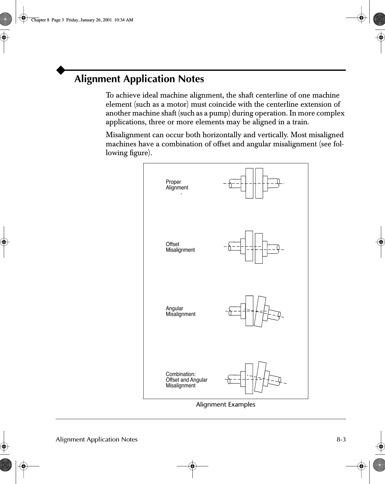  8-3Alignment Application Notes Alignment Application Notes To achieve ideal machine alignment, the shaft centerline of one machine element (such as a motor) must coincide with the centerline extension of another machine shaft (such as a pump) during operation. In more complex applications, three or more elements may be aligned in a train. Misalignment can occur both horizontally and vertically. Most misaligned machines have a combination of offset and angular misalignment (see fol-lowing ﬁgure). Alignment ExamplesProperAlignmentOffsetMisalignmentAngularMisalignmentCombination:Offset and AngularMisalignment Chapter 8  Page 3  Friday, January 26, 2001  10:34 AM