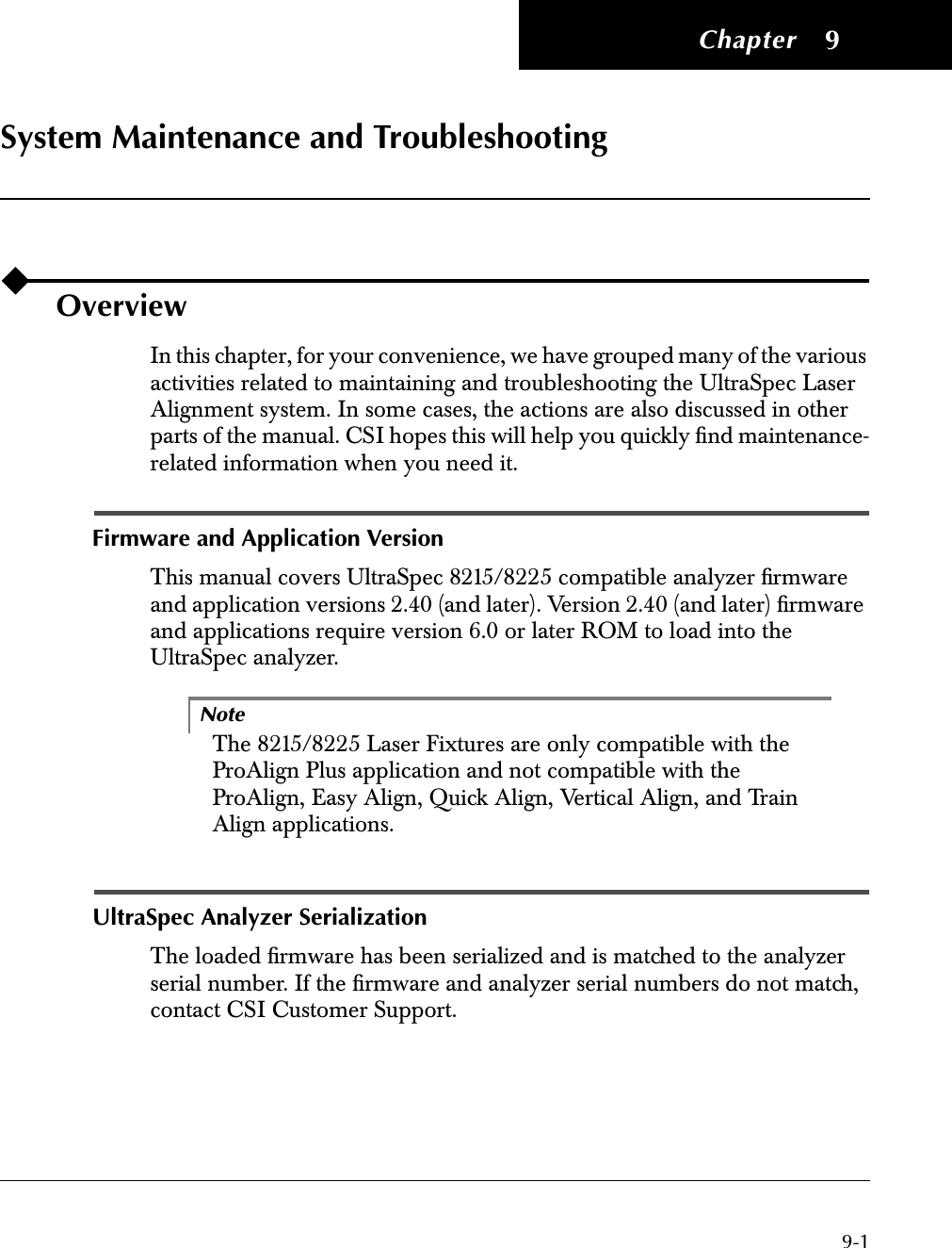  Chapter 9-1 9 System Maintenance and Troubleshooting Overview In this chapter, for your convenience, we have grouped many of the various activities related to maintaining and troubleshooting the UltraSpec Laser Alignment system. In some cases, the actions are also discussed in other parts of the manual. CSI hopes this will help you quickly ﬁnd maintenance-related information when you need it. Firmware and Application Version This manual covers UltraSpec 8215/8225 compatible analyzer ﬁrmware and application versions 2.40 (and later). Version 2.40 (and later) ﬁrmware and applications require version 6.0 or later ROM to load into the UltraSpec analyzer.Note The 8215/8225 Laser Fixtures are only compatible with the ProAlign Plus application and not compatible with the ProAlign, Easy Align, Quick Align, Vertical Align, and Train Align applications. UltraSpec Analyzer Serialization The loaded ﬁrmware has been serialized and is matched to the analyzer serial number. If the ﬁrmware and analyzer serial numbers do not match, contact CSI Customer Support. 22