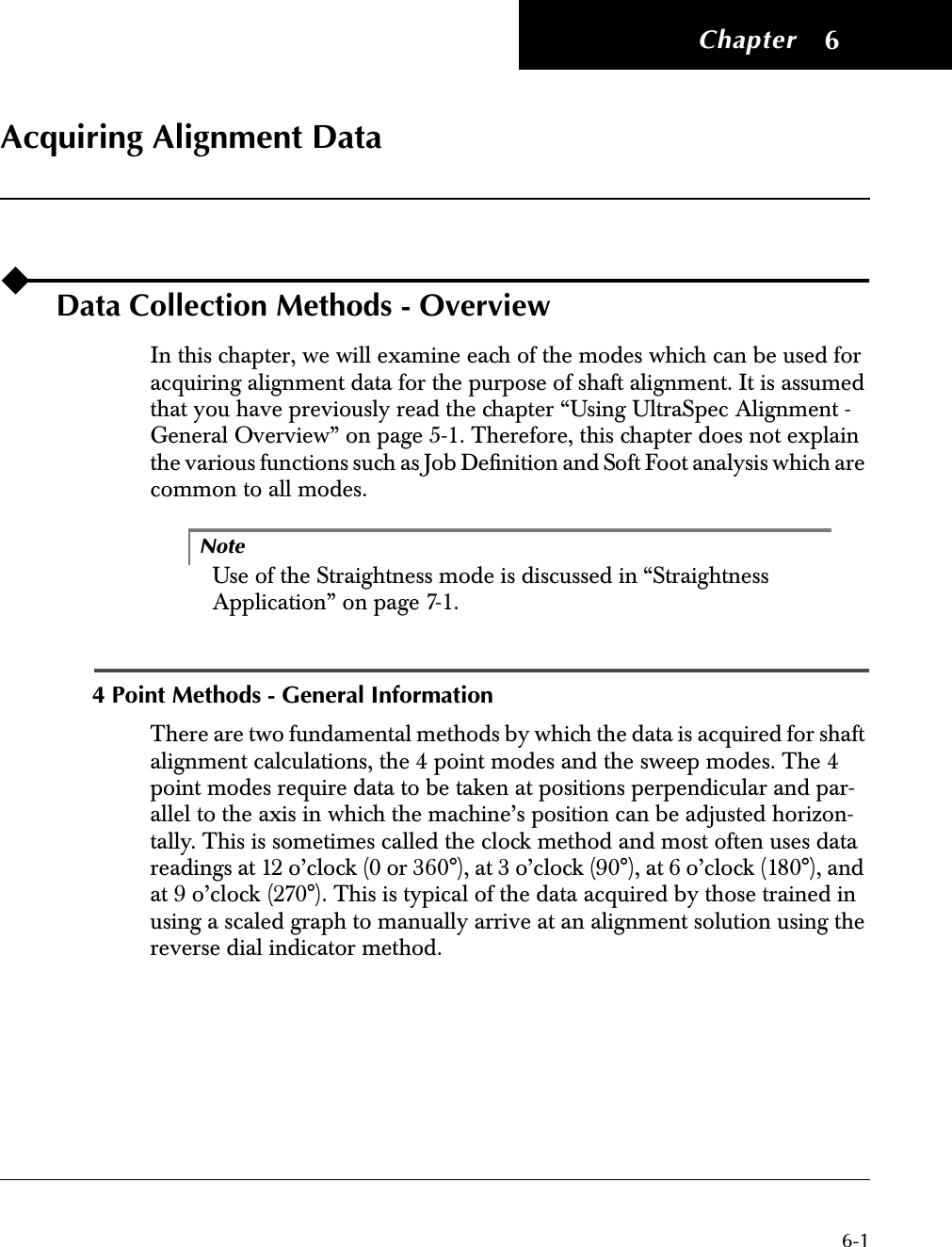  Chapter 6-1 6 Acquiring Alignment Data Data Collection Methods - Overview In this chapter, we will examine each of the modes which can be used for acquiring alignment data for the purpose of shaft alignment. It is assumed that you have previously read the chapter “Using UltraSpec Alignment - General Overview” on page 5-1. Therefore, this chapter does not explain the various functions such as Job Deﬁnition and Soft Foot analysis which are common to all modes.Note Use of the Straightness mode is discussed in “Straightness Application” on page 7-1. 4 Point Methods - General Information There are two fundamental methods by which the data is acquired for shaft alignment calculations, the 4 point modes and the sweep modes. The 4 point modes require data to be taken at positions perpendicular and par-allel to the axis in which the machine’s position can be adjusted horizon-tally. This is sometimes called the clock method and most often uses data readings at 12 o’clock (0 or 360°), at 3 o’clock (90°), at 6 o’clock (180°), and at 9 o’clock (270°). This is typical of the data acquired by those trained in using a scaled graph to manually arrive at an alignment solution using the reverse dial indicator method. 42
