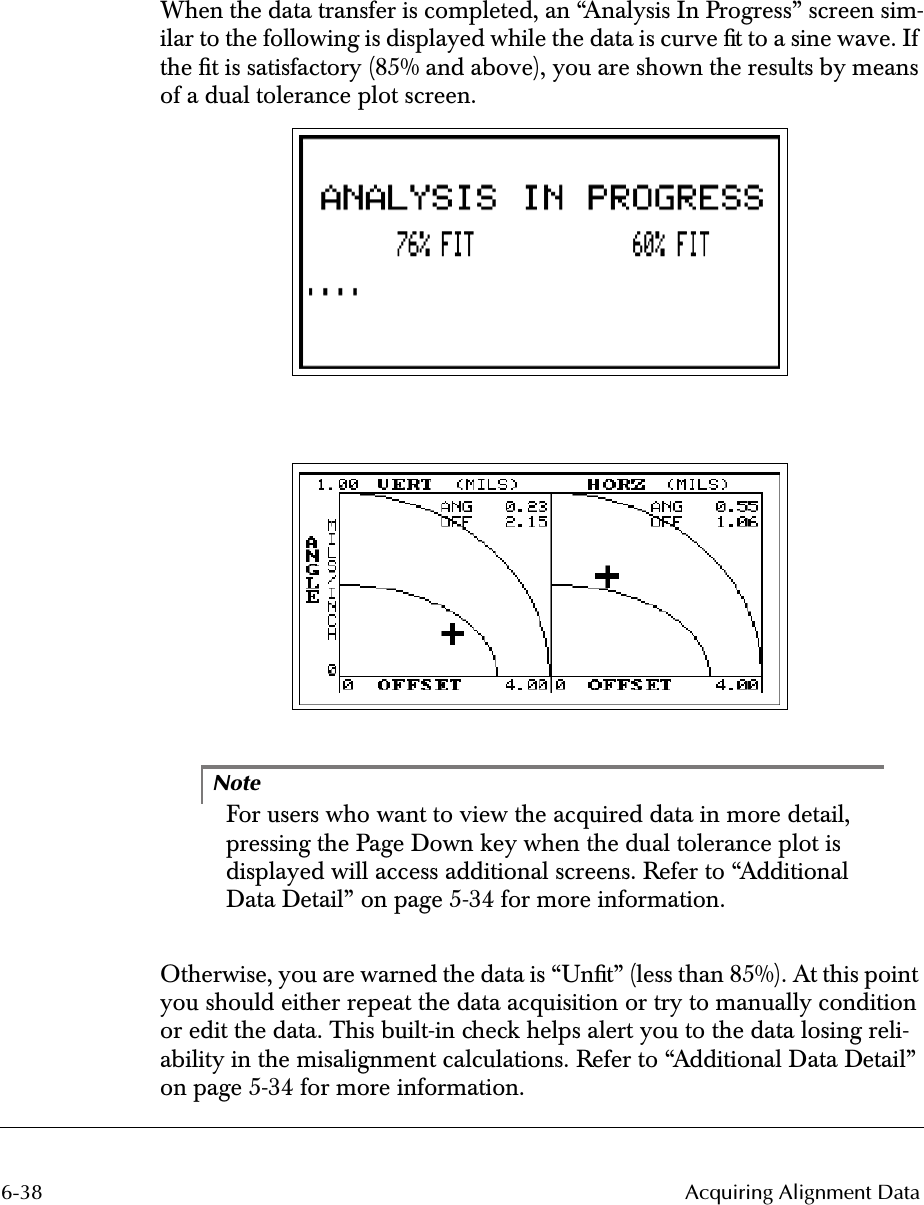 6-38 Acquiring Alignment DataWhen the data transfer is completed, an “Analysis In Progress” screen sim-ilar to the following is displayed while the data is curve ﬁt to a sine wave. If the ﬁt is satisfactory (85% and above), you are shown the results by means of a dual tolerance plot screen. 2526NoteFor users who want to view the acquired data in more detail, pressing the Page Down key when the dual tolerance plot is displayed will access additional screens. Refer to “Additional Data Detail” on page 5-34 for more information.Otherwise, you are warned the data is “Unﬁt” (less than 85%). At this point you should either repeat the data acquisition or try to manually condition or edit the data. This built-in check helps alert you to the data losing reli-ability in the misalignment calculations. Refer to “Additional Data Detail” on page 5-34 for more information.