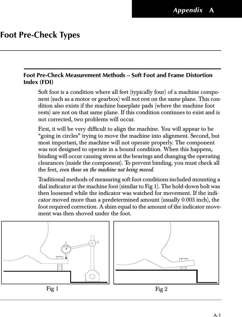  Appendix A-1 A Foot Pre-Check Types Foot Pre-Check Measurement Methods – Soft Foot and Frame Distortion Index (FDI) Soft foot is a condition where all feet (typically four) of a machine compo-nent (such as a motor or gearbox) will not rest on the same plane. This con-dition also exists if the machine baseplate pads (where the machine foot rests) are not on that same plane. If this condition continues to exist and is not corrected, two problems will occur.First, it will be very difﬁcult to align the machine. You will appear to be “going in circles” trying to move the machine into alignment. Second, but most important, the machine will not operate properly. The component was not designed to operate in a bound condition. When this happens, binding will occur causing stress at the bearings and changing the operating clearances (inside the component). To prevent binding, you must check all the feet,  even those on the machine not being moved .Traditional methods of measuring soft foot conditions included mounting a dial indicator at the machine foot (similar to Fig 1). The hold-down bolt was then loosened while the indicator was watched for movement. If the indi-cator moved more than a predetermined amount (usually 0.003 inch), the foot required correction. A shim equal to the amount of the indicator move-ment was then shoved under the foot.Fig 1 Fig 2
