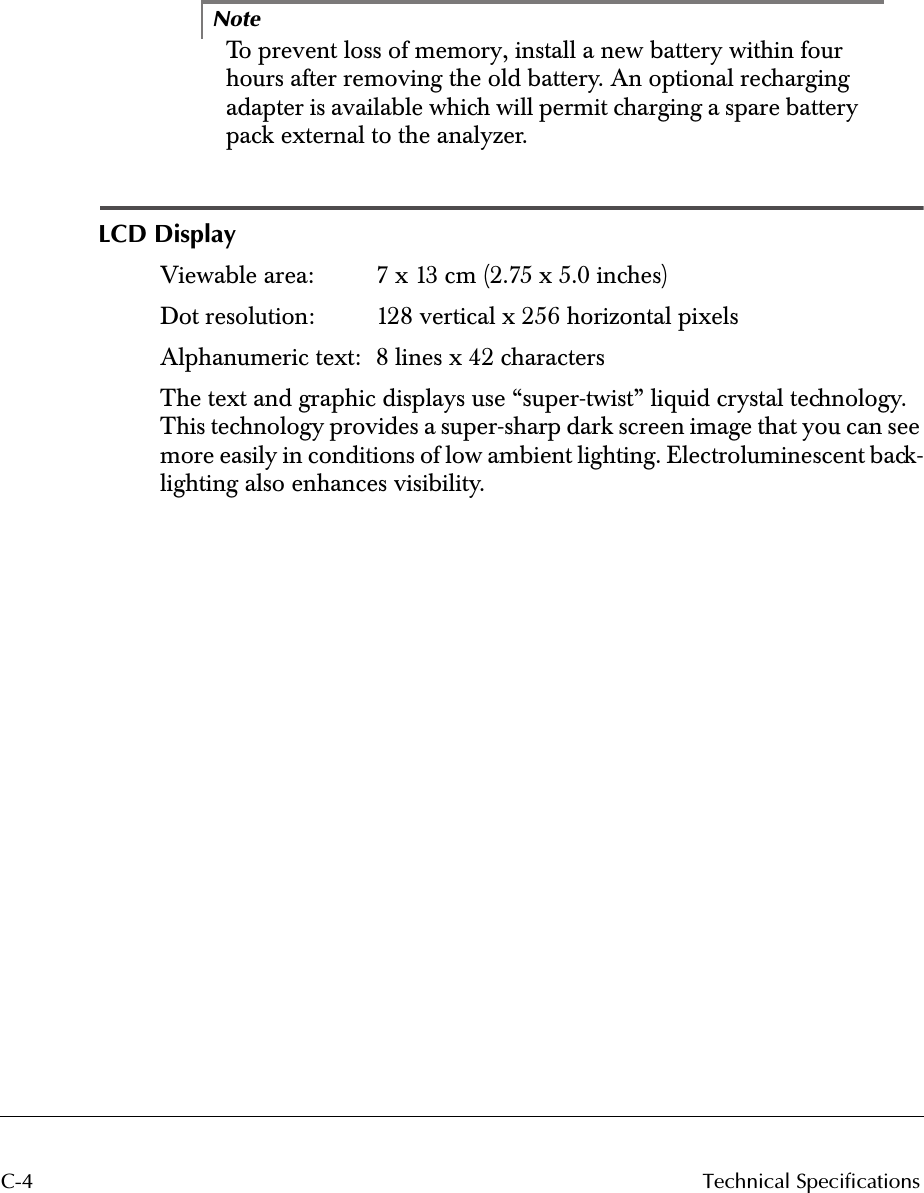  C-4 Technical SpecificationsNote To prevent loss of memory, install a new battery within four hours after removing the old battery. An optional recharging adapter is available which will permit charging a spare battery pack external to the analyzer. LCD Display Viewable area:  7 x 13 cm (2.75 x 5.0 inches)Dot resolution:  128 vertical x 256 horizontal pixelsAlphanumeric text:  8 lines x 42 charactersThe text and graphic displays use “super-twist” liquid crystal technology. This technology provides a super-sharp dark screen image that you can see more easily in conditions of low ambient lighting. Electroluminescent back-lighting also enhances visibility.