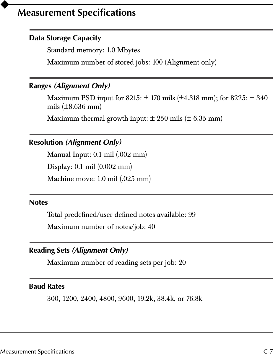  C-7Measurement Specifications Measurement Speciﬁcations Data Storage Capacity Standard memory: 1.0 MbytesMaximum number of stored jobs: 100 (Alignment only) Ranges  (Alignment Only) Maximum PSD input for 8215: ± 170 mils (±4.318 mm); for 8225: ± 340 mils (±8.636 mm)Maximum thermal growth input: ± 250 mils (± 6.35 mm) Resolution  (Alignment Only) Manual Input: 0.1 mil (.002 mm)Display: 0.1 mil (0.002 mm)Machine move: 1.0 mil (.025 mm) Notes  Total predeﬁned/user deﬁned notes available: 99Maximum number of notes/job: 40 Reading Sets  (Alignment Only) Maximum number of reading sets per job: 20 Baud Rates 300, 1200, 2400, 4800, 9600, 19.2k, 38.4k, or 76.8k