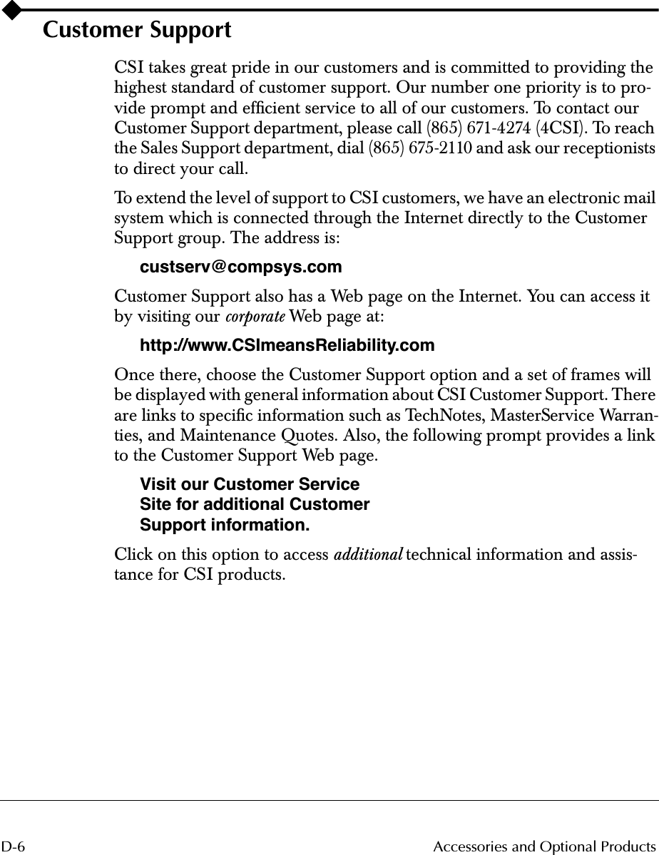  D-6 Accessories and Optional Products Customer Support CSI takes great pride in our customers and is committed to providing the highest standard of customer support. Our number one priority is to pro-vide prompt and efﬁcient service to all of our customers. To contact our Customer Support department, please call (865) 671-4274 (4CSI). To reach the Sales Support department, dial (865) 675-2110 and ask our receptionists to direct your call.To extend the level of support to CSI customers, we have an electronic mail system which is connected through the Internet directly to the Customer Support group. The address is: custserv@compsys.com Customer Support also has a Web page on the Internet. You can access it by visiting our  corporate  Web page at: http://www.CSImeansReliability.com Once there, choose the Customer Support option and a set of frames will be displayed with general information about CSI Customer Support. There are links to speciﬁc information such as TechNotes, MasterService Warran-ties, and Maintenance Quotes. Also, the following prompt provides a link to the Customer Support Web page. Visit our Customer Service Site for additional Customer Support information. Click on this option to access  additional  technical information and assis-tance for CSI products.