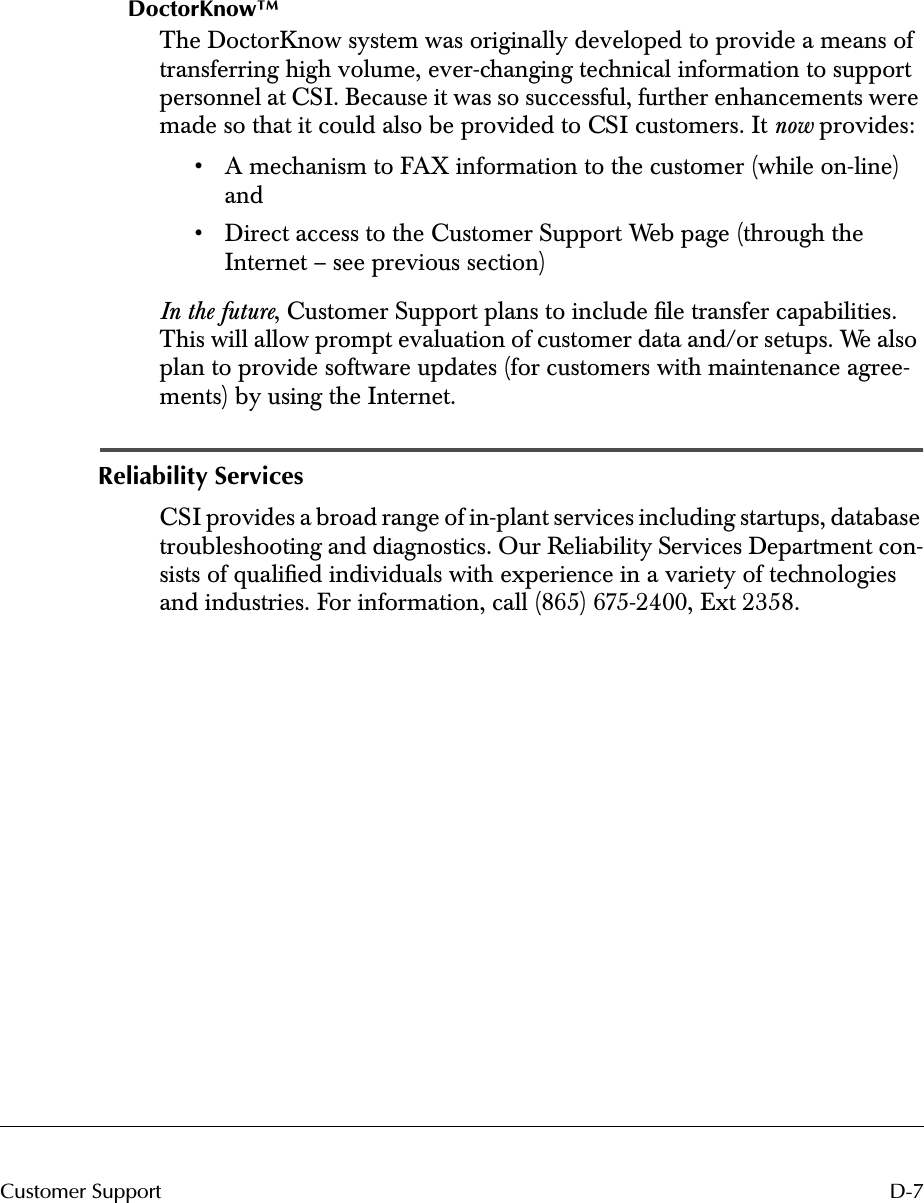  D-7Customer Support DoctorKnow™ The DoctorKnow system was originally developed to provide a means of transferring high volume, ever-changing technical information to support personnel at CSI. Because it was so successful, further enhancements were made so that it could also be provided to CSI customers. It  now  provides:• A mechanism to FAX information to the customer (while on-line) and• Direct access to the Customer Support Web page (through the Internet – see previous section) In the future , Customer Support plans to include ﬁle transfer capabilities. This will allow prompt evaluation of customer data and/or setups. We also plan to provide software updates (for customers with maintenance agree-ments) by using the Internet. Reliability Services CSI provides a broad range of in-plant services including startups, database troubleshooting and diagnostics. Our Reliability Services Department con-sists of qualiﬁed individuals with experience in a variety of technologies and industries. For information, call (865) 675-2400, Ext 2358.