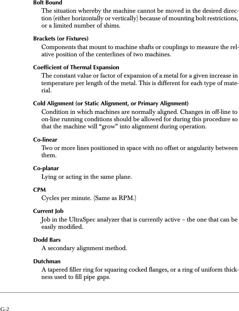 G-2 Bolt Bound The situation whereby the machine cannot be moved in the desired direc-tion (either horizontally or vertically) because of mounting bolt restrictions, or a limited number of shims.  Brackets (or Fixtures) Components that mount to machine shafts or couplings to measure the rel-ative position of the centerlines of two machines. Coefﬁcient of Thermal Expansion The constant value or factor of expansion of a metal for a given increase in temperature per length of the metal. This is different for each type of mate-rial. Cold Alignment (or Static Alignment, or Primary Alignment) Condition in which machines are normally aligned. Changes in off-line to on-line running conditions should be allowed for during this procedure so that the machine will “grow” into alignment during operation. Co-linear Two or more lines positioned in space with no offset or angularity between them. Co-planar Lying or acting in the same plane. CPM Cycles per minute. (Same as RPM.) Current Job Job in the UltraSpec analyzer that is currently active – the one that can be easily modiﬁed. Dodd Bars A secondary alignment method. Dutchman A tapered ﬁller ring for squaring cocked ﬂanges, or a ring of uniform thick-ness used to ﬁll pipe gaps.