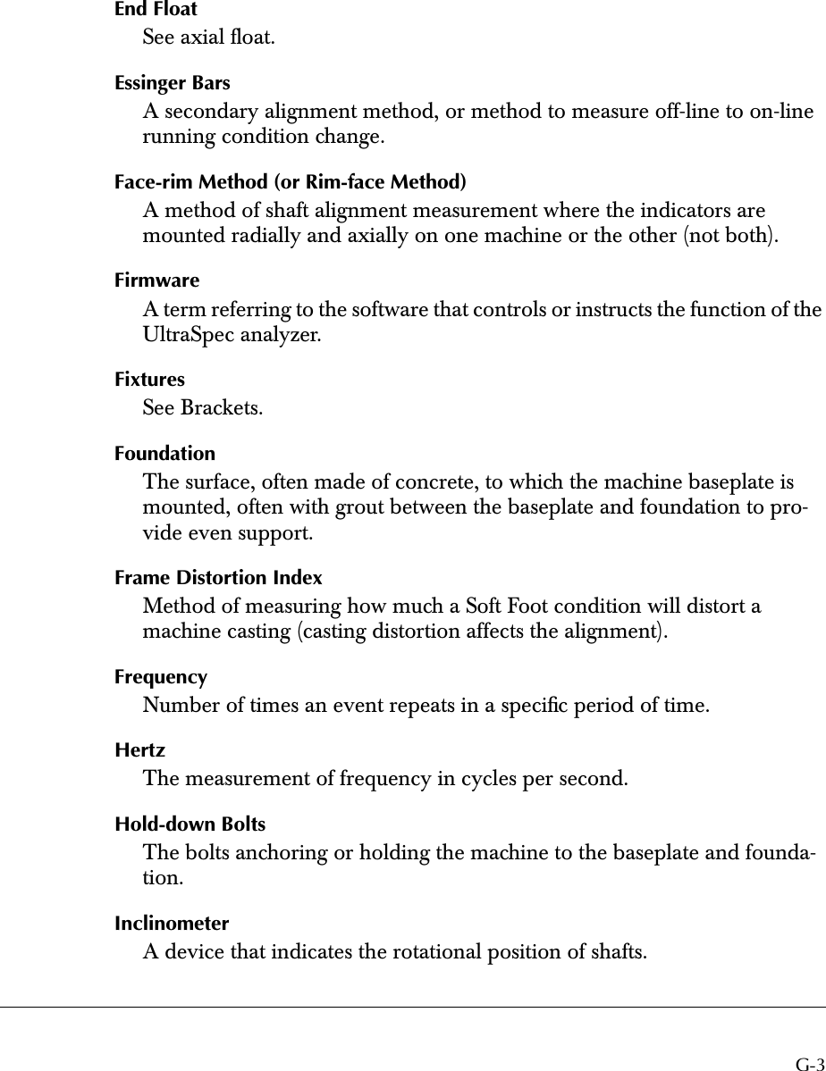  G-3 End Float  See axial ﬂoat. Essinger Bars A secondary alignment method, or method to measure off-line to on-line running condition change. Face-rim Method (or Rim-face Method)  A method of shaft alignment measurement where the indicators are mounted radially and axially on one machine or the other (not both). Firmware A term referring to the software that controls or instructs the function of the UltraSpec analyzer. Fixtures  See Brackets. Foundation  The surface, often made of concrete, to which the machine baseplate is mounted, often with grout between the baseplate and foundation to pro-vide even support. Frame Distortion Index Method of measuring how much a Soft Foot condition will distort a machine casting (casting distortion affects the alignment). Frequency Number of times an event repeats in a speciﬁc period of time. Hertz The measurement of frequency in cycles per second. Hold-down Bolts The bolts anchoring or holding the machine to the baseplate and founda-tion. Inclinometer  A device that indicates the rotational position of shafts.