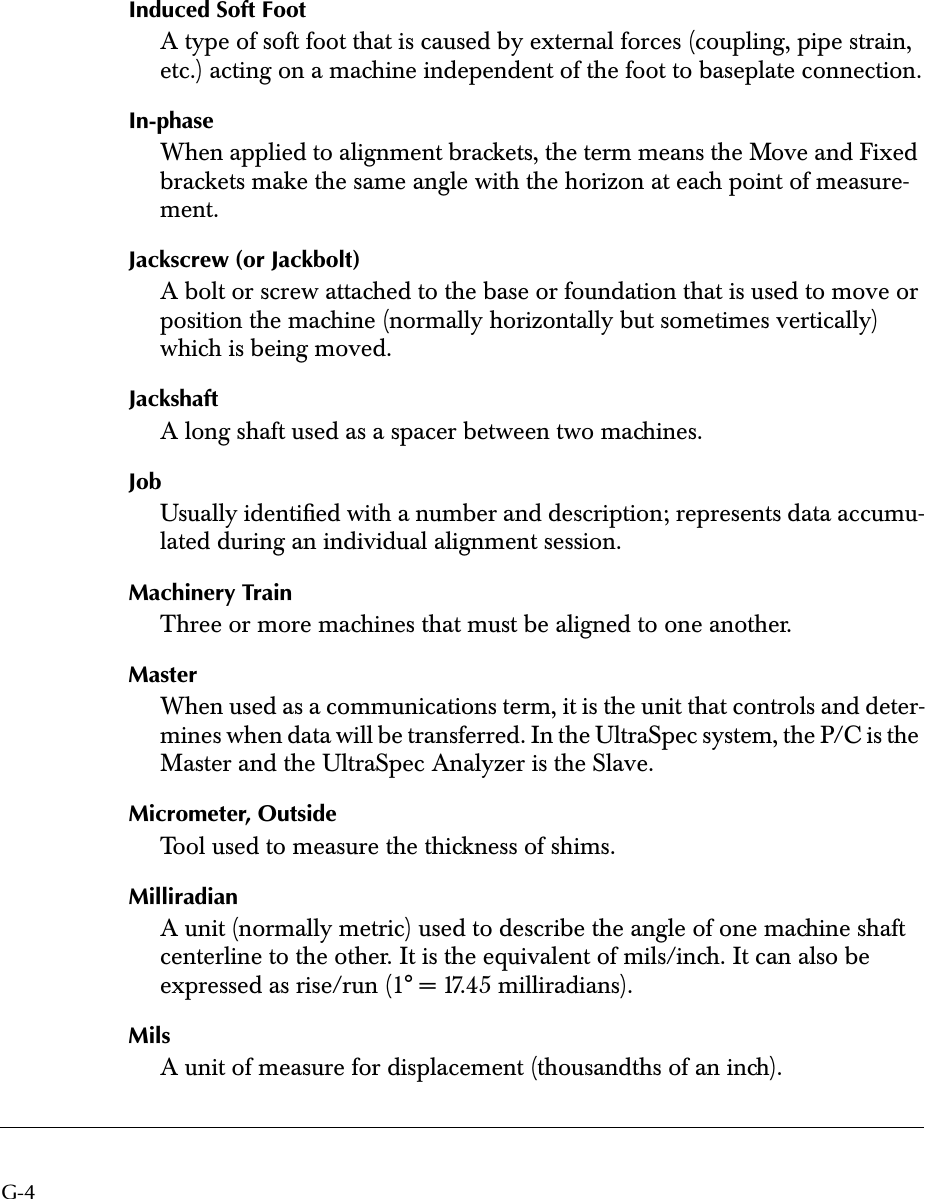  G-4 Induced Soft Foot A type of soft foot that is caused by external forces (coupling, pipe strain, etc.) acting on a machine independent of the foot to baseplate connection. In-phase When applied to alignment brackets, the term means the Move and Fixed brackets make the same angle with the horizon at each point of measure-ment. Jackscrew (or Jackbolt) A bolt or screw attached to the base or foundation that is used to move or position the machine (normally horizontally but sometimes vertically) which is being moved. Jackshaft A long shaft used as a spacer between two machines. Job Usually identiﬁed with a number and description; represents data accumu-lated during an individual alignment session. Machinery Train Three or more machines that must be aligned to one another. Master When used as a communications term, it is the unit that controls and deter-mines when data will be transferred. In the UltraSpec system, the P/C is the Master and the UltraSpec Analyzer is the Slave. Micrometer, Outside Tool used to measure the thickness of shims. Milliradian A unit (normally metric) used to describe the angle of one machine shaft centerline to the other. It is the equivalent of mils/inch. It can also be expressed as rise/run (1° = 17.45 milliradians). Mils A unit of measure for displacement (thousandths of an inch).