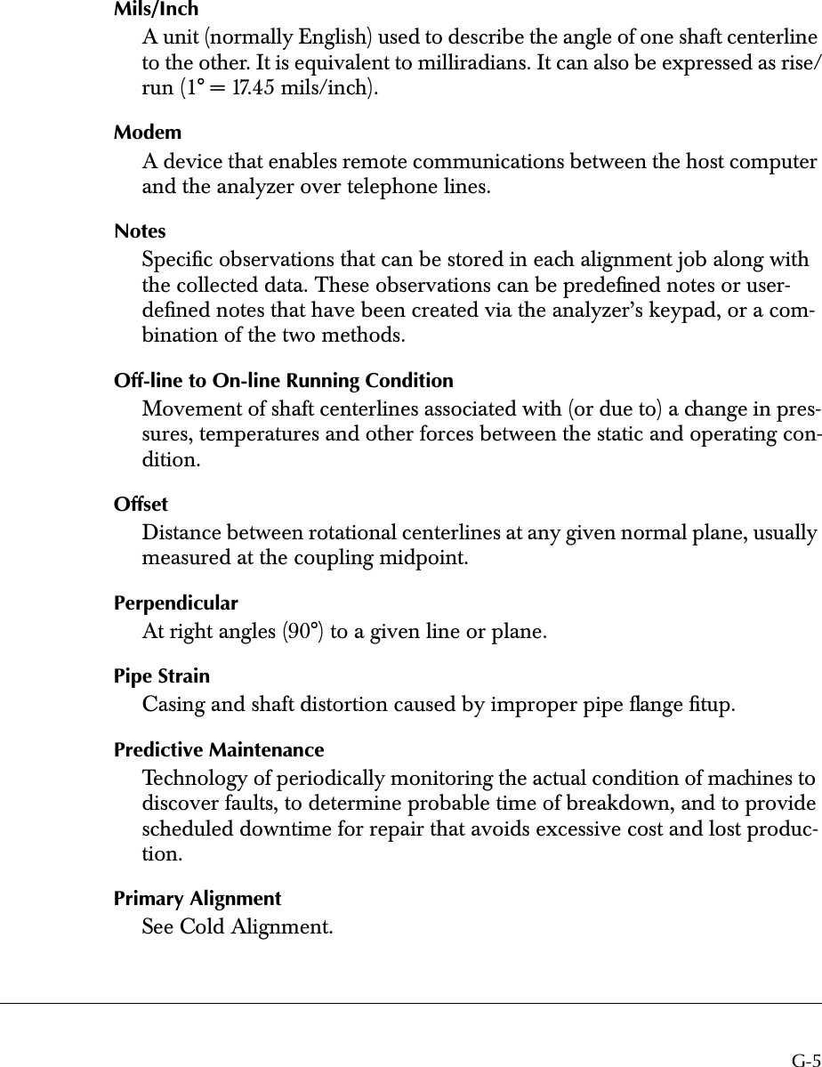  G-5 Mils/Inch A unit (normally English) used to describe the angle of one shaft centerline to the other. It is equivalent to milliradians. It can also be expressed as rise/run (1° = 17.45 mils/inch). Modem A device that enables remote communications between the host computer and the analyzer over telephone lines. Notes Speciﬁc observations that can be stored in each alignment job along with the collected data. These observations can be predeﬁned notes or user-deﬁned notes that have been created via the analyzer’s keypad, or a com-bination of the two methods. Off-line to On-line Running Condition Movement of shaft centerlines associated with (or due to) a change in pres-sures, temperatures and other forces between the static and operating con-dition. Offset Distance between rotational centerlines at any given normal plane, usually measured at the coupling midpoint. Perpendicular At right angles (90°) to a given line or plane. Pipe Strain Casing and shaft distortion caused by improper pipe ﬂange ﬁtup. Predictive Maintenance Technology of periodically monitoring the actual condition of machines to discover faults, to determine probable time of breakdown, and to provide scheduled downtime for repair that avoids excessive cost and lost produc-tion. Primary Alignment See Cold Alignment.