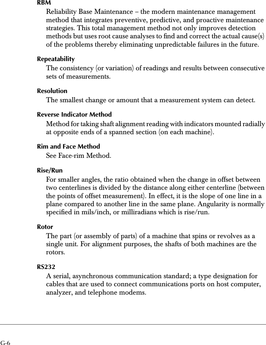  G-6 RBM Reliability Base Maintenance – the modern maintenance management method that integrates preventive, predictive, and proactive maintenance strategies. This total management method not only improves detection methods but uses root cause analyses to ﬁnd and correct the actual cause(s) of the problems thereby eliminating unpredictable failures in the future. Repeatability The consistency (or variation) of readings and results between consecutive sets of measurements. Resolution The smallest change or amount that a measurement system can detect. Reverse Indicator Method Method for taking shaft alignment reading with indicators mounted radially at opposite ends of a spanned section (on each machine). Rim and Face Method See Face-rim Method. Rise/Run For smaller angles, the ratio obtained when the change in offset between two centerlines is divided by the distance along either centerline (between the points of offset measurement). In effect, it is the slope of one line in a plane compared to another line in the same plane. Angularity is normally speciﬁed in mils/inch, or milliradians which is rise/run. Rotor The part (or assembly of parts) of a machine that spins or revolves as a single unit. For alignment purposes, the shafts of both machines are the rotors. RS232 A serial, asynchronous communication standard; a type designation for cables that are used to connect communications ports on host computer, analyzer, and telephone modems.