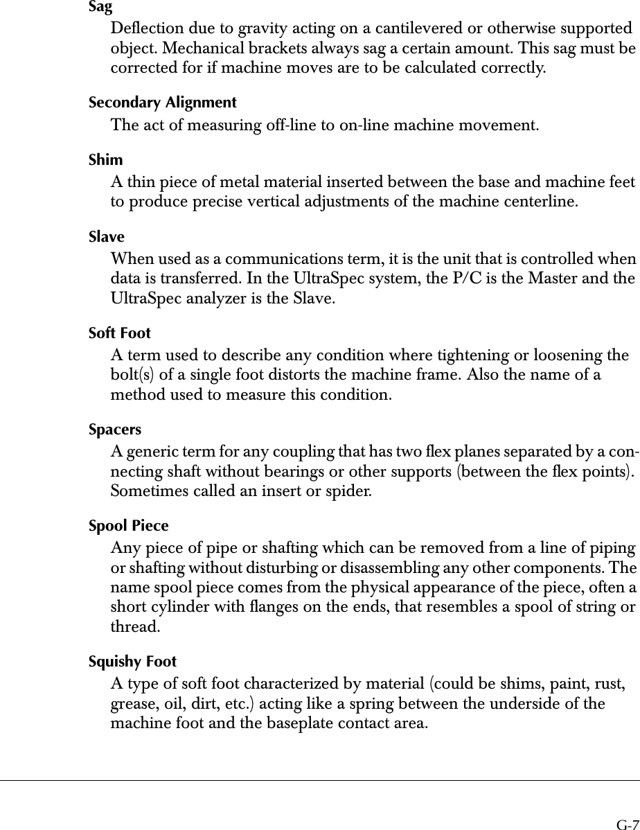  G-7 Sag Deﬂection due to gravity acting on a cantilevered or otherwise supported object. Mechanical brackets always sag a certain amount. This sag must be corrected for if machine moves are to be calculated correctly. Secondary Alignment The act of measuring off-line to on-line machine movement. Shim A thin piece of metal material inserted between the base and machine feet to produce precise vertical adjustments of the machine centerline. Slave When used as a communications term, it is the unit that is controlled when data is transferred. In the UltraSpec system, the P/C is the Master and the UltraSpec analyzer is the Slave. Soft Foot A term used to describe any condition where tightening or loosening the bolt(s) of a single foot distorts the machine frame. Also the name of a method used to measure this condition. Spacers A generic term for any coupling that has two ﬂex planes separated by a con-necting shaft without bearings or other supports (between the ﬂex points). Sometimes called an insert or spider. Spool Piece Any piece of pipe or shafting which can be removed from a line of piping or shafting without disturbing or disassembling any other components. The name spool piece comes from the physical appearance of the piece, often a short cylinder with ﬂanges on the ends, that resembles a spool of string or thread. Squishy Foot A type of soft foot characterized by material (could be shims, paint, rust, grease, oil, dirt, etc.) acting like a spring between the underside of the machine foot and the baseplate contact area.