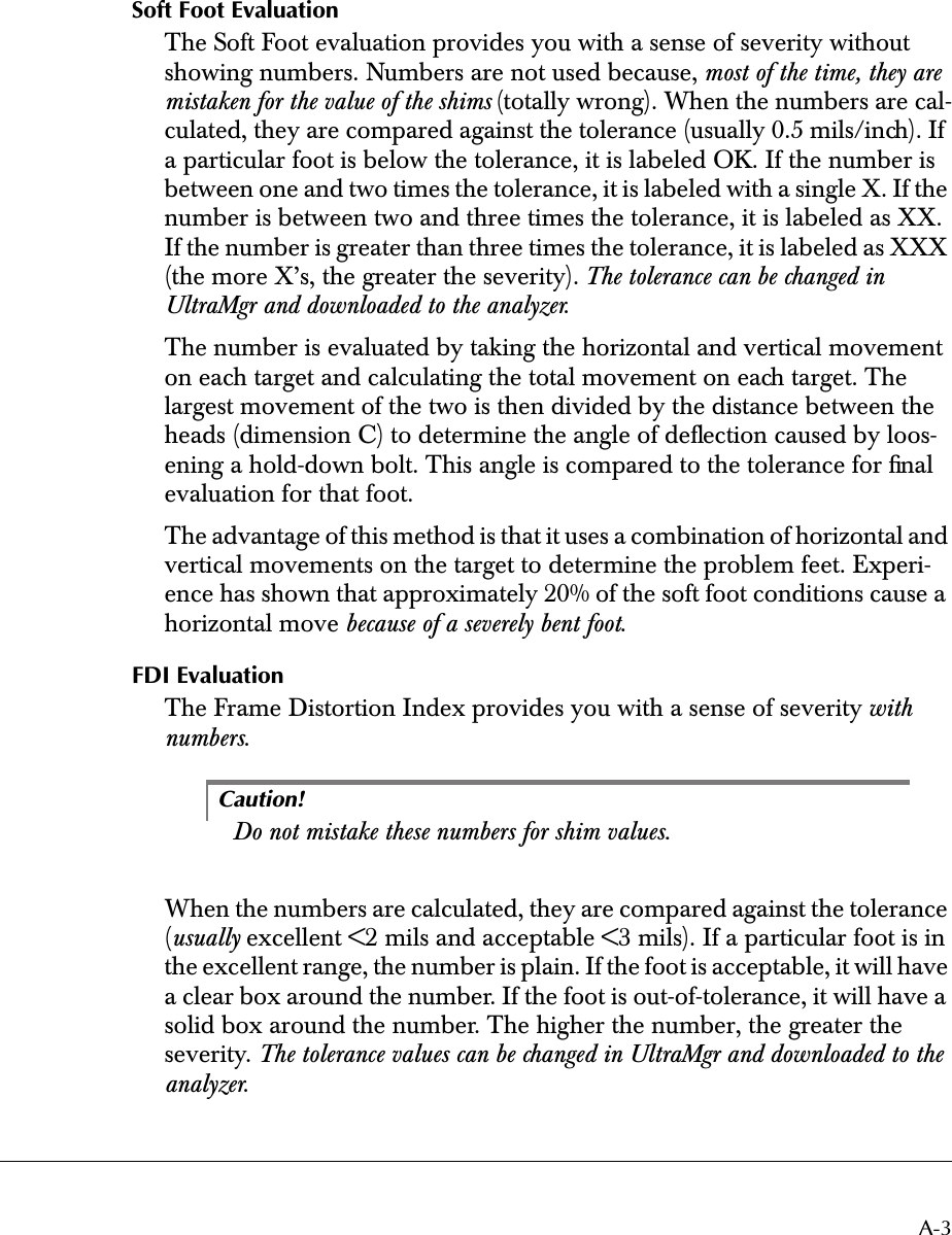  A-3 Soft Foot Evaluation The Soft Foot evaluation provides you with a sense of severity without showing numbers. Numbers are not used because,  most of the time, they are mistaken for the value of the shims  (totally wrong). When the numbers are cal-culated, they are compared against the tolerance (usually 0.5 mils/inch). If a particular foot is below the tolerance, it is labeled OK. If the number is between one and two times the tolerance, it is labeled with a single X. If the number is between two and three times the tolerance, it is labeled as XX. If the number is greater than three times the tolerance, it is labeled as XXX (the more X’s, the greater the severity).  The tolerance can be changed in UltraMgr and downloaded to the analyzer .The number is evaluated by taking the horizontal and vertical movement on each target and calculating the total movement on each target. The largest movement of the two is then divided by the distance between the heads (dimension C) to determine the angle of deﬂection caused by loos-ening a hold-down bolt. This angle is compared to the tolerance for ﬁnal evaluation for that foot.The advantage of this method is that it uses a combination of horizontal and vertical movements on the target to determine the problem feet. Experi-ence has shown that approximately 20% of the soft foot conditions cause a horizontal move  because of a severely bent foot . FDI Evaluation The Frame Distortion Index provides you with a sense of severity  with numbers .Caution! Do not mistake these numbers for shim values. When the numbers are calculated, they are compared against the tolerance ( usually  excellent &lt;2 mils and acceptable &lt;3 mils). If a particular foot is in the excellent range, the number is plain. If the foot is acceptable, it will have a clear box around the number. If the foot is out-of-tolerance, it will have a solid box around the number. The higher the number, the greater the severity.  The tolerance values can be changed in UltraMgr and downloaded to the analyzer .
