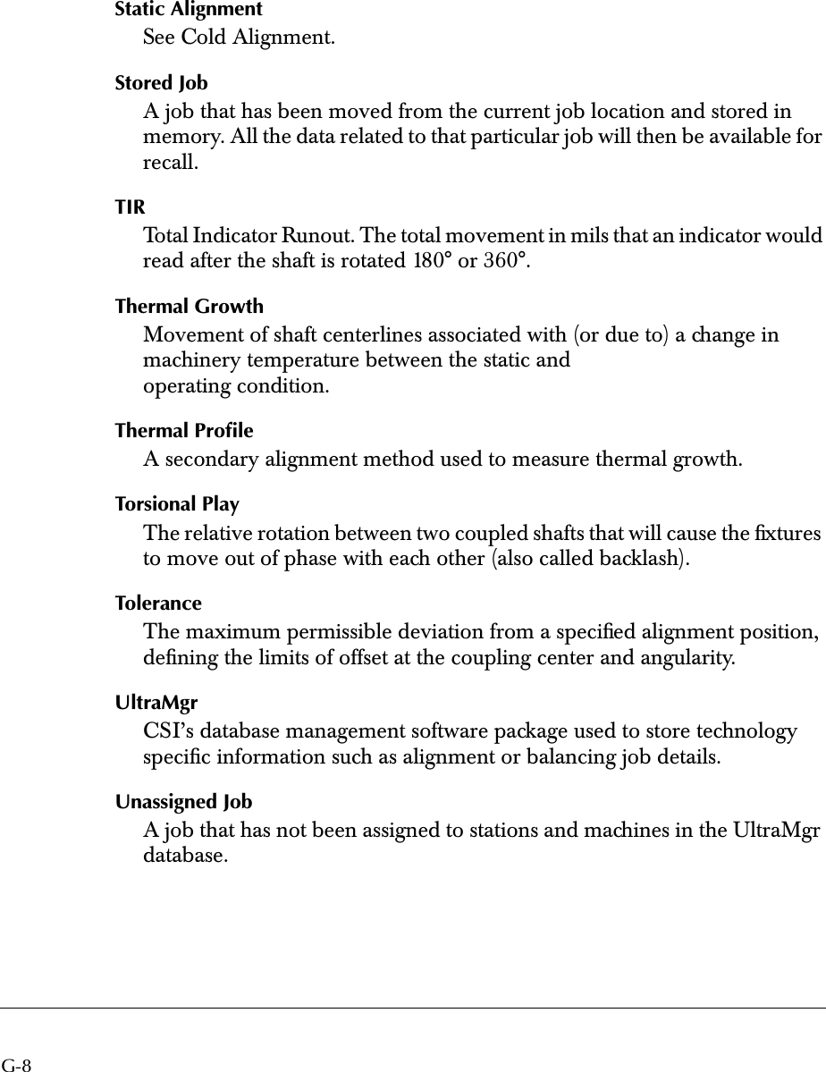  G-8 Static Alignment See Cold Alignment. Stored Job A job that has been moved from the current job location and stored in memory. All the data related to that particular job will then be available for recall. TIR Total Indicator Runout. The total movement in mils that an indicator would read after the shaft is rotated 180° or 360°. Thermal Growth Movement of shaft centerlines associated with (or due to) a change in machinery temperature between the static and operating condition. Thermal Proﬁle A secondary alignment method used to measure thermal growth. Torsional Play The relative rotation between two coupled shafts that will cause the ﬁxtures to move out of phase with each other (also called backlash). Tolerance The maximum permissible deviation from a speciﬁed alignment position, deﬁning the limits of offset at the coupling center and angularity. UltraMgr CSI’s database management software package used to store technology speciﬁc information such as alignment or balancing job details. Unassigned Job A job that has not been assigned to stations and machines in the UltraMgr database.