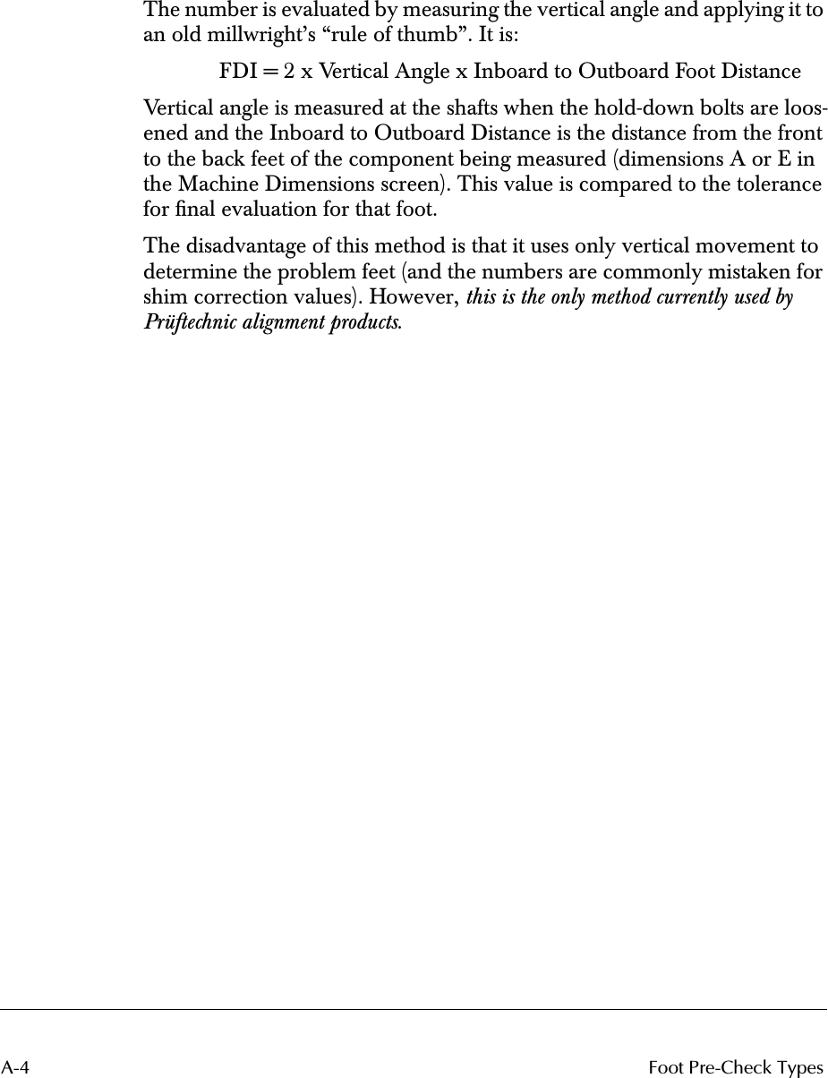 A-4 Foot Pre-Check Types The number is evaluated by measuring the vertical angle and applying it to an old millwright’s “rule of thumb”. It is:FDI = 2 x Vertical Angle x Inboard to Outboard Foot DistanceVertical angle is measured at the shafts when the hold-down bolts are loos-ened and the Inboard to Outboard Distance is the distance from the front to the back feet of the component being measured (dimensions A or E in the Machine Dimensions screen). This value is compared to the tolerance for ﬁnal evaluation for that foot.The disadvantage of this method is that it uses only vertical movement to determine the problem feet (and the numbers are commonly mistaken for shim correction values). However,  this is the only method currently used by Prüftechnic alignment products .