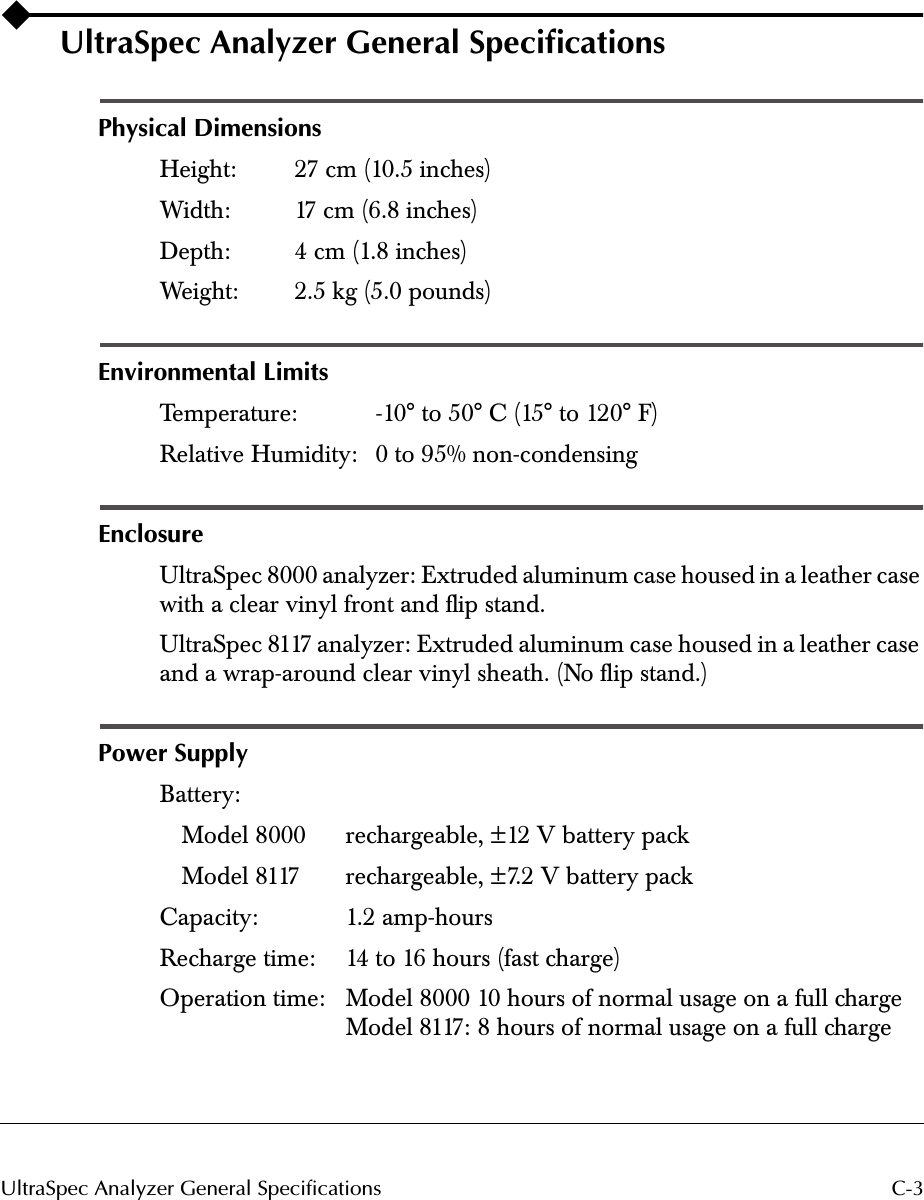  C-3UltraSpec Analyzer General Specifications UltraSpec Analyzer General Speciﬁcations Physical Dimensions Height: 27 cm (10.5 inches)Width: 17 cm (6.8 inches)Depth: 4 cm (1.8 inches)Weight: 2.5 kg (5.0 pounds) Environmental Limits Temperature: -10° to 50° C (15° to 120° F)Relative Humidity: 0 to 95% non-condensing Enclosure UltraSpec 8000 analyzer: Extruded aluminum case housed in a leather case with a clear vinyl front and ﬂip stand.UltraSpec 8117 analyzer: Extruded aluminum case housed in a leather case and a wrap-around clear vinyl sheath. (No ﬂip stand.) Power Supply Battery: Model 8000 rechargeable, ±12 V battery packModel 8117 rechargeable, ±7.2 V battery packCapacity: 1.2 amp-hoursRecharge time: 14 to 16 hours (fast charge)Operation time:  Model 8000 10 hours of normal usage on a full chargeModel 8117: 8 hours of normal usage on a full charge
